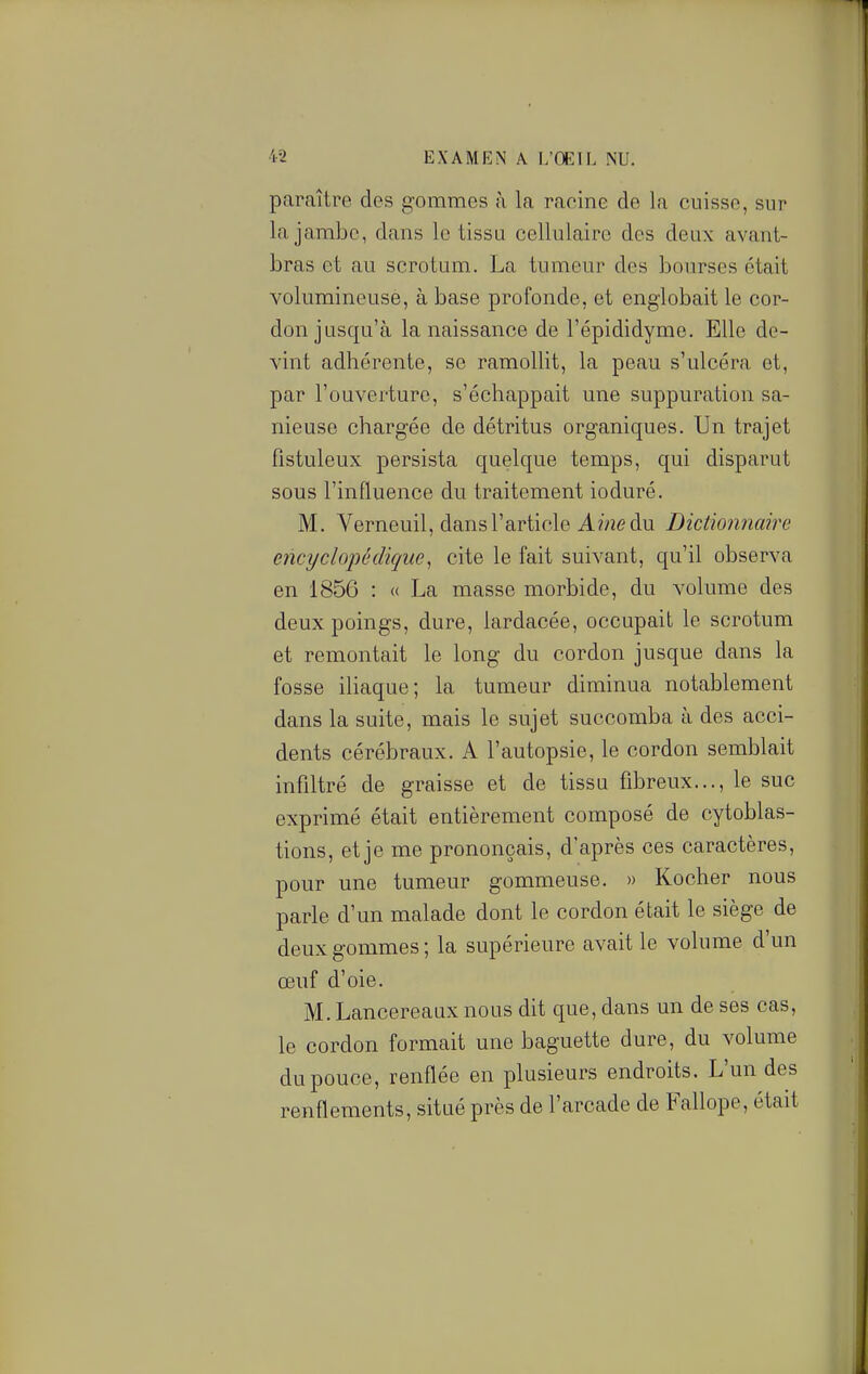 paraître des gommes à la racine de la cuisse, sur la jambe, dans le tissu cellulaire des deux avant- bras et au scrotum. La tumeur des bourses était volumineuse, à base profonde, et englobait le cor- don jusqu'à la naissance de l'épididyme. Elle de- vint adhérente, se ramollit, la peau s'ulcéra et, par l'ouverture, s'échappait une suppuration sa- nieuse chargée de détritus organiques. Un trajet fistuleux persista quelque temps, qui disparut sous l'influence du traitement ioduré. M. Verneuil, dans l'article A wze du Dictionnaire encyclopédique^ cite le fait suivant, qu'il observa en 1856 : « La masse morbide, du volume des deux poings, dure, lardacée, occupait le scrotum et remontait le long du cordon jusque dans la fosse iliaque; la tumeur diminua notablement dans la suite, mais le sujet succomba à des acci- dents cérébraux. A l'autopsie, le cordon semblait infiltré de graisse et de tissu fibreux..., le suc exprimé était entièrement composé de cytoblas- tions, et je me prononçais, d'après ces caractères, pour une tumeur gommeuse. » Kocher nous parle d'un malade dont le cordon était le siège de deux gommes; la supérieure avait le volume d'un œuf d'oie. M. Lancereaux nous dit que, dans un de ses cas, le cordon formait une baguette dure, du volume du pouce, renflée en plusieurs endroits. L'un des renflements, situé près de l'arcade de Fallope, était