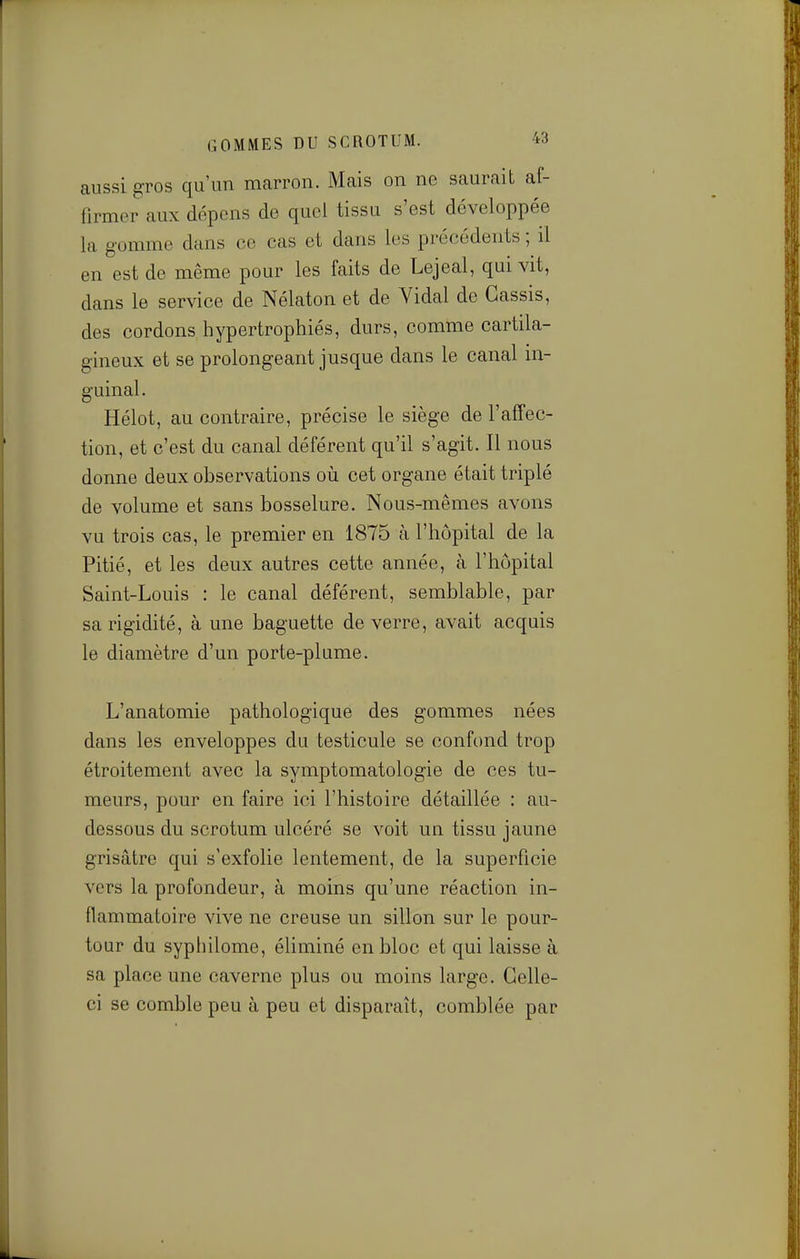 aussi gros qu'un mcarron. Mais on ne saurait af- firmer aux dépens de quel tissu s'est développée la gomme dans ce cas et dans les précédents ; il en est de même pour les faits de Lejeal, qui vit, dans le service de Nélaton et de Vidal de Cassis, des cordons hypertrophiés, durs, comme cartila- gineux et se prolongeant jusque dans le canal in- guinal. Hélot, au contraire, précise le siège de l'affec- tion, et c'est du canal déférent qu'il s'agit. Il nous donne deux observations où cet organe était triplé de volume et sans bosselure. Nous-mêmes avons vu trois cas, le premier en 1875 à l'hôpital de la Pitié, et les deux autres cette année, à l'hôpital Saint-Louis : le canal déférent, semblable, par sa rigidité, à une baguette de verre, avait acquis le diamètre d'un porte-plume. L'anatomie pathologique des gommes nées dans les enveloppes du testicule se confond trop étroitement avec la symptomatologie de ces tu- meurs, pour en faire ici l'histoire détaillée : au- dessous du scrotum ulcéré se voit un tissu jaune grisâtre qui s'exfolie lentement, de la superficie vers la profondeur, à moins qu'une réaction in- flammatoire vive ne creuse un sillon sur le pour- tour du syphilome, éliminé en bloc et qui laisse à sa place une caverne plus ou moins large. Celle- ci se comble peu à peu et disparaît, comblée par