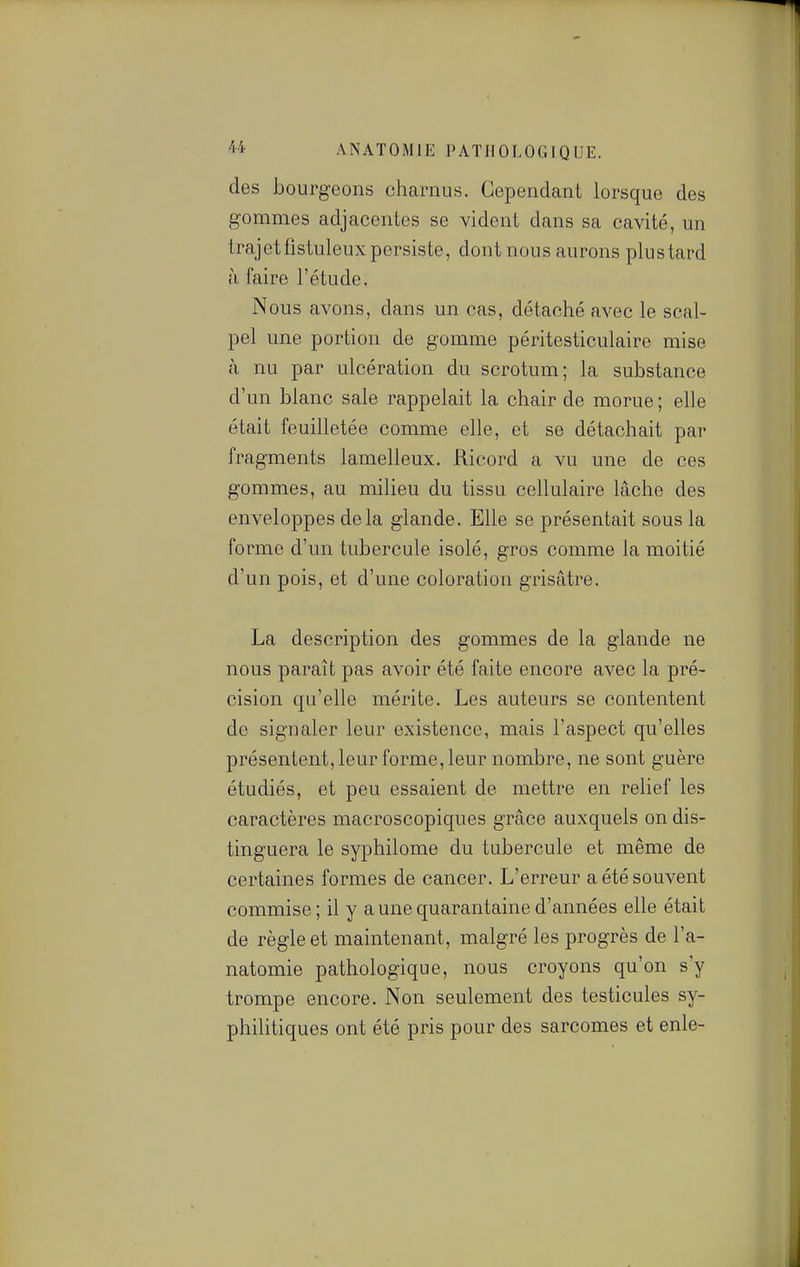 des iDourgeons charnus. Cependant lorsque des gommes adjacentes se vident dans sa cavité, un trajet fistuleux persiste, dont nous aurons plu s tard à faire l'étude. Nous avons, dans un cas, détaché avec le scal- pel une portion de gomme péritesticulaire mise il nu par ulcération du scrotum; la substance d'un blanc sale rappelait la chair de morue; elle était feuilletée comme elle, et se détachait par fragments lamelleux. Ricord a vu une de ces gommes, au milieu du tissu cellulaire lâche des enveloppes delà glande. Elle se présentait sous la forme d'un tubercule isolé, gros comme la moitié d'un pois, et d'une coloration grisâtre. La description des gommes de la glande ne nous paraît pas avoir été faite encore avec la pré- cision qu'elle mérite. Les auteurs se contentent de signaler leur existence, mais l'aspect qu'elles présentent, leur forme, leur nombre, ne sont guère étudiés, et peu essaient de mettre en relief les caractères macroscopiques grâce auxquels on dis- tinguera le syphilome du tubercule et même de certaines formes de cancer. L'erreur a été souvent commise; il y a une quarantaine d'années elle était de règle et maintenant, malgré les progrès de l'a- natomie pathologique, nous croyons qu'on s'y trompe encore. Non seulement des testicules sy- philitiques ont été pris pour des sarcomes et enle-