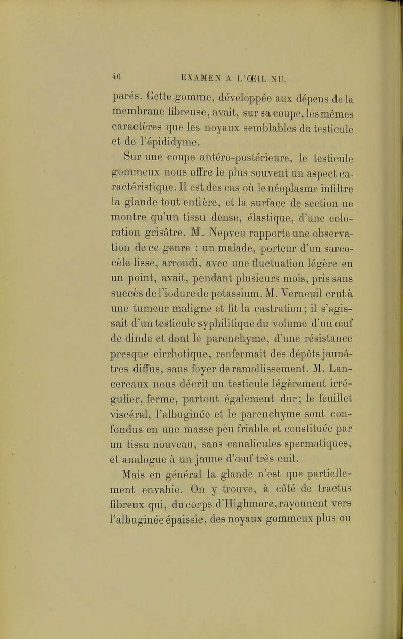 EXAMEN A I/Œll, NU. parés. Cette gomme, développée aux dépens delà membrane fibreuse, avait, sur sa coupe, les mêmes caractères que les noyaux semblables du testicule et de l'épididyme. Sur une coupe antéro-postérieure, le testicule gommeux nous offre le plus souvent un aspect ca- ractéristique. Il est des cas où le néoplasme infiltre la glande tout entière, et la surface de section ne montre qu'un tissu dense, élastique, d'une colo- ration grisâtre. M. Nepveu rapporte une observa- tion de ce genre : un malade, porteur d'un sarco- cèle lisse, arrondi, avec une fluctuation légère en un point, avait, pendant plusieurs mois, pris sans succès de l'iodure de potassium. M. Yerneuil crut à une tumeur maligne et fit la castration ; il s'agis- sait d'un testicule syphilitique du volume d'un œuf de dinde et dont le parenchyme, d'une résistance presque cirrhotique, renfermait des dépôts jaunâ- tres diffus, sans foyer de ramollissement. M. Lan- cereaux nous décrit un testicule légèrement irré- gulier, ferme, partout également dur; le feuillet viscéral, l'albuginée et le parenchyme sont con- fondus en une masse peu friable et constituée par un tissu nouveau, sans canalicules spermatiques, et analogue à un jaune d'oeuf très cuit. Mais en général la glande n'est que partielle- ment envahie. On y trouve, à côté de tractus fibreux qui, du corps d'Highmore, rayonnent vers l'albuginée épaissie, des noyaux gommeuxplus ou