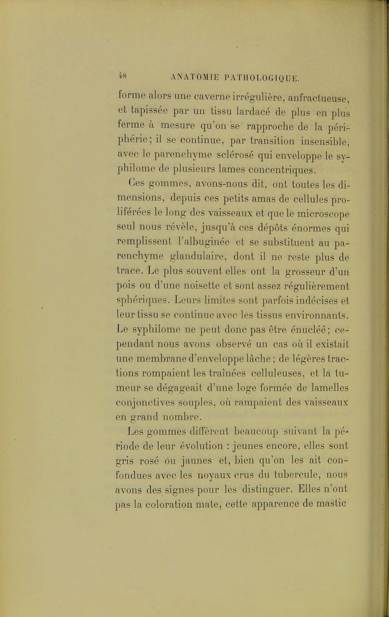 forme alors une caverne irrégulière, anfractueuse, et tapissée par un tissu lardacé de plus en plus ferme à mesure qu'on se rapproche de la péri- phérie; il se continue, par transition insensible, avec le parenchyme sclérosé qui enveloppe le sy- philome de plusieurs lames concentriques. Ces gommes, avons-nous dit, ont toutes les di- mensions, depuis ces petits amas de cellules pro- liférées le long des vaisseaux et que le microscope seul nous révèle, jusqu'à ces dépôts énormes qui remplissent l'albuginée et se substituent au pa- renchyme glandulaire, dont il ne reste plus de trace. Le plus souvent elles ont la grosseur d'un pois ou d'une noisette et sont assez régulièrement sphériques. Leurs limites sont parfois indécises et leur tissu se continue avec les tissus environnants. Le syphilome ne peut donc pas être énucléé ; ce- pendant nous avons observé un cas où il existait une membrane d'enveloppe lâche ; de légères trac- tions rompaient les traînées celluleuses, et la tu- meur se dégageait d'une loge formée de lamelles conjonctives souples, où rampaient des vaisseaux en grand nombre. Les gommes diffèrent beaucoup suivant la pé- riode de leur évolution : jeunes encore, elles sont gris rosé Ou jaunes et, bien qu'on les ait cou- fondues avec les noyaux crus du tubercule, nous avons des signes pour les distinguer. Elles n'ont pas la coloration mate, cette apparence de mastic