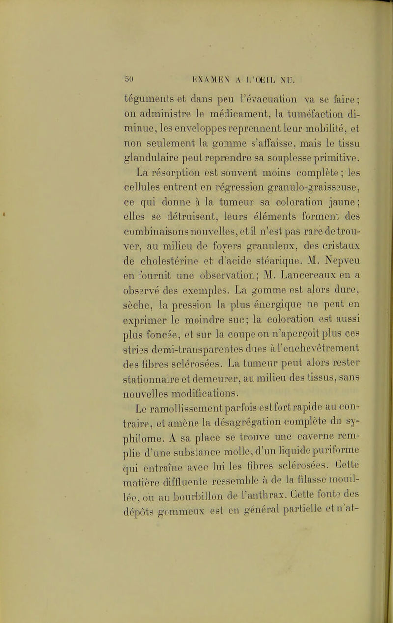 téguments et dans peu l'évaoucation va se faire ; on administre le médicament, la tuméfaction di- minue, les enveloppes reprennent leur mobilité, et non seulement la gomme s'affaisse, mais le tissu glandulaire peut reprendre sa souplesse primitive. La résorption est souvent moins complète ; les cellules entrent en régression granulo-graisseuse, ce qui donne à la tumeur sa coloration jaune; elles se détruisent, leurs éléments forment des combinaisons nouvelles, et il n'est pas rare de trou- ver, au milieu de foyers granuleux, des cristaux de cholestérine et d'acide stéarique. M. Nepveu en fournit une observation; M. Lancereaux en a observé des exemples. La gomme est alors dure, sèche, la pression la plus énergique ne peut en exprimer le moindre suc; la coloration est aussi plus foncée, et sur la coupe on n'aperçoit plus ces stries demi-transparentes dues à l'enchevêtrement des fibres sclérosées. La tumeur peut alors rester stationnaire et demeurer, au milieu des tissus, sans nouvelles modifications. Le ramollissement parfois est fort rapide au con- traire, et amène la désagrégation complète du sy- philome. A sa place se trouve une caverne rem- plie d'une substance molle, d'un liquide puriforme qui entraîne avec lui les fibres sclérosées. Cette matière difflaente ressemble à de la filasse mouil- lée, ou au bourbillon de l'anthrax. Cette fonte des dépôts gommeux est en général partielle et n'ai-