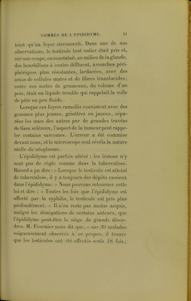 r.OMMKS DE L'EPIUIDYME. bl teint qu'un foyer circonscrit. Dans une de nos observations, le testicule tout entier était pris et, sur une coupe, on constatait, au milieu de la glande, des bourbillons à centre diffluent, à couches péri- phériques plus résistantes, lardacées, avec des amas de cellules mates et de fibres translucides ; entre ces sortes de grumeaux, du volume d'un pois, était un liquide trouble qui rappelait la colle de pâte un peu fluide. Lorsque ces foyers ramollis coexistent avec des gommes plus jeunes, grisâtres ou jaunes, sépa- rées les unes des autres par de grandes travées de tissu scléreux, l'aspect de la tumeur peut rappe- ler certains sarcomes. L'erreur a été commise devant nous, et le microscope seul révéla la nature réelle du néoplasme. L'épididyme est parfois altéré : les lésions n'y sont pas de règle comme dans la tuberculose. Ricord a pu dire : « Lorsque le testicule est atteint de tuberculose, il y a toujours des dépôts caséeux dans l'épididyme. » Nous pouvons retourner cette loi et dire : « Toutes les fois que l'épididyme est affecté par la syphilis, le testicule est pris plus profondément. » Il n'en reste pas moins acquis, malgré les dénégations de certains auteurs, que l'épididyme peut-être lo siège de grands désor- dres. M. Fournier nous dit qu(», « sur 39 malades soigneusement observés à ce propos, il trouve que les testicules ont été a.iïoctés seuls 18 fois,