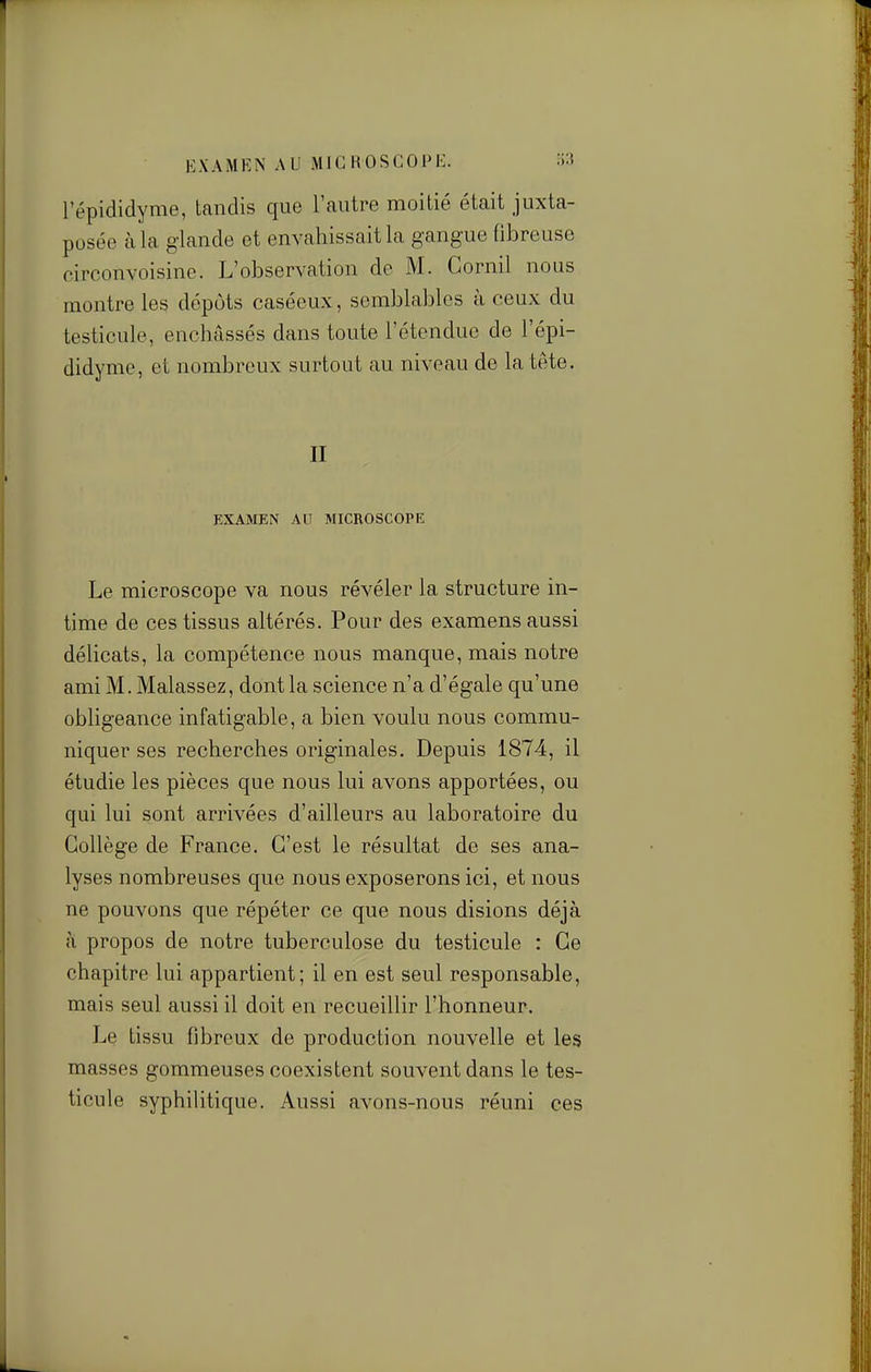 KXAMKN AU iMICROSGOPK. S3 l'épididyme, tandis que l'autre moitié était juxta- posée à la glande et envahissait la gangue fibreuse oirconvoisine. L'observation de M. Gornil nous montre les dépôts caséeux, semblables à ceux du testicule, enchâssés dans toute l'étendue de l'épi- didyme, et nombreux surtout au niveau de la tête. II EXAMEN AU MICROSCOPE Le microscope va nous révéler la structure in- time de ces tissus altérés. Pour des examens aussi délicats, la compétence nous manque, mais notre ami M. Malassez, dont la science n'a d'égale qu'une obligeance infatigable, a bien voulu nous commu- niquer ses recherches originales. Depuis 1874, il étudie les pièces que nous lui avons apportées, ou qui lui sont arrivées d'ailleurs au laboratoire du Collège de France. C'est le résultat de ses ana- lyses nombreuses que nous exposerons ici, et nous ne pouvons que répéter ce que nous disions déjà à propos de notre tuberculose du testicule : Ce chapitre lui appartient; il en est seul responsable, mais seul aussi il doit en recueillir l'honneur. Le tissu fibreux de production nouvelle et les masses gommeuses coexistent souvent dans le tes- ticule syphilitique. Aussi avons-nous réuni ces