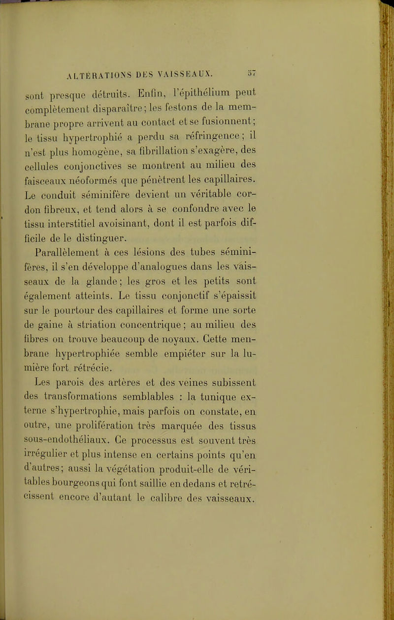 ALTÉRATIONS DUS VAISSEAUX. 37 sont presque détruits. Enfin, l'épithélium peut complètement disparaître; les festons de la mem- brane propre arrivent au contact et se fusionnent; le tissu hypertrophié a perdu sa réfringence ; il n'est plus homogène, sa fibrillation s'exagère, des cellules conjonctives se montrent au miheu des faisceaux néoformés que pénètrent les capillaires. Le conduit séminifère devient un véritable cor- don fibreux, et tend alors à se confondre avec le tissu interstitiel avoisinant, dont il est parfois dif- ficile de le distinguer. Parallèlement à ces lésions des tubes sémini- fères, il s'en développe d'analogues dans les vais- seaux de la glande ; les gros et les petits sont également atteints. Le tissu conjonctif s'épaissit sur le pourtour des capillaires et forme une sorte de gaine à striation concentrique ; au milieu des fibres on trouve beaucoup de noyaux. Cette men- brane hypertrophiée semble empiéter sur la lu- mière fort rétrécie. Les parois des artères et des veines subissent des transformations semblables : la tunique ex- terne s'hypertrophie, mais parfois on constate, en outre, une prolifération très marquée des tissus sous-endothéliaux. Ce processus est souvent très irrégulier et plus intense en certains points qu'en d'autres ; aussi la végétation produit-elle de véri- tables bourgeons qui font sailhe en dedans et rétré- cissent encore d'autant le calibre des vaisseaux.