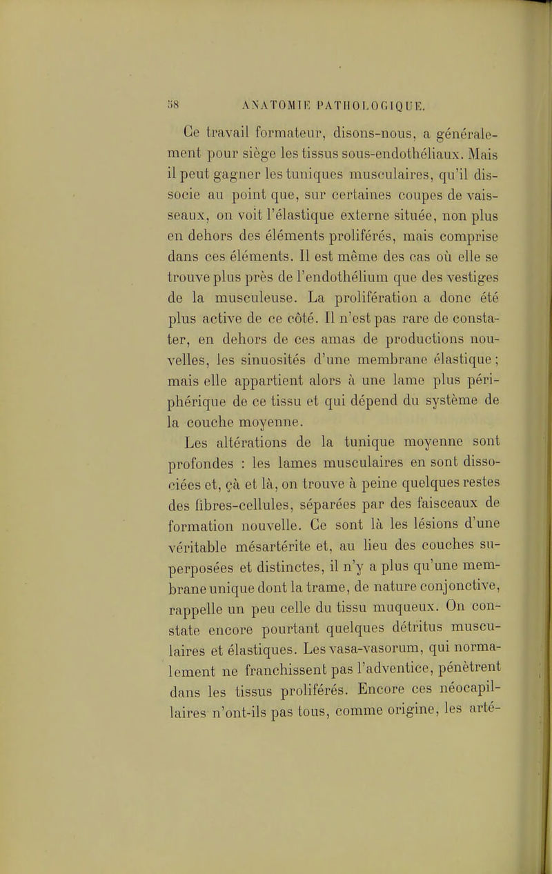 Ce travail formateur, disons-nous, a généralo- mcnt pour siège les tissus sous-endothéliaux. Mais il peut gagner les tuniques musculaires, qu'il dis- socie au point que, sur certaines coupes de vais- seaux, on voit l'élastique externe située, non plus en dehors des éléments proliférés, mais comprise dans ces éléments. Il est même des cas où elle se trouve plus près de l'endothélium que des vestiges de la musculeuse. La prolifération a donc été plus active de ce côté. Il n'est pas rare de consta- ter, en dehors de ces amas de productions nou- velles, les sinuosités d'une membrane élastique ; mais elle appartient alors à une lame plus péri- phérique de ce tissu et qui dépend du système de la couche moyenne. Les altérations de la tunique moyenne sont profondes : les lames musculaires en sont disso- ciées et, çà et là, on trouve à peine quelques restes des fibres-cellules, séparées par des faisceaux de formation nouvelle. Ce sont là les lésions d'une véritable mésartérite et, au lieu des couches su- perposées et distinctes, il n'y a plus qu'une mem- brane unique dont la trame, de nature conjonctive, rappelle un peu celle du tissu muqueux. On con- state encore pourtant quelques détritus muscu- laires et élastiques. Les vasa-vasorum, qui norma- lement ne franchissent pas l'adventice, pénètrent dans les tissus proliférés. Encore ces néocapil- laires n'ont-ils pas tous, comme origine, les arté-