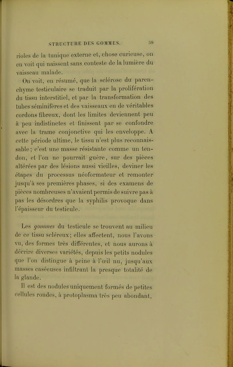 rioles de la tunique externe et, chose curieuse, on en voit qui naissent sans conteste de la lumière du vaisseau malade. On voit, en résumé, que la sclérose du paren- chyme testiculaire se traduit par la prolifération du tissu interstitiel, et par la transformation des tubes séminifères et des vaisseaux en de véritables cordons fibreux, dont les limites deviennent peu à peu indistinctes et finissent par se confondre avec la trame conjonctive qui les enveloppe. A cette période ultime, le tissu n'est plus reconnais- sable ; c'est une masse résistante comme un ten- don, et l'on ne pourrait guère, sur des pièces altérées par des lésions aussi vieilles, deviner les étapes du processus néoformateur et remonter jusqu'à ses premières phases, si des examens de pièces nombreuses n'avaient permis de suivre pas à pas les désordres que la syphilis provoque dans l'épaisseur du testicule. Les gommes du testicule se trouvent au milieu de ce tissu scléreux; elles affectent, nous l'avons vu, des formes très différentes, et nous aurons à décrire diverses variétés, depuis les petits nodules que l'on distingue à peine à l'œil nu, jusqu'aux masses caséeuses infiltrant la presque totalité de la glande. Il est des nodules uniquement formés de petites cellules rondes, à protoplasma très peu abondant,