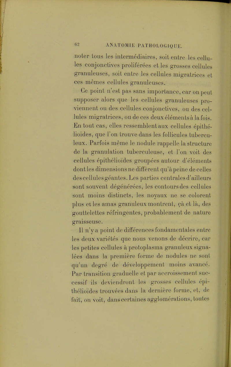 noter tous les intermédiaires, soit entre les cellu- les conjonctives proliférées et les grosses cellules granuleuses, soit entre les cellules migratrices et ces mêmes cellules granuleuses. Ce point n'est pas sans importance, car on peut supposer alors que les cellules granuleuses pro- viennent ou des cellules conjonctives, ou des cel- lules migratrices, ou de ces deux éléments à la fuis. En tout cas, elles ressemblent aux cellules épithé- lioïdes, que l'on trouve dans les follicules tubercu- leux. Parfois même le nodule rappelle la structure de la granulation tuberculeuse, et l'on voit des cellules épithéliuïdes groupées autour d'éléments dont les dimensions ne diffèrent qu'à peine de celles des cellules géantes. Les parties centrales d'ailleurs sont souvent dégénérées, les contours des cellules sont moins distincts, les noyaux ne se colorent plus elles amas granuleux montrent, çà et là, des gouttelettes réfringentes, probablement de nature graisseuse. Il n'y a point de différences fondamentales entre les deux variétés que nous venons de décrire, car les petites cellules à protoplasma granuleux signa- lées dans la première forme de nodules ne sont qu'un degré de développement moins avancé. Par transition graduelle et par accroissement suc- cessif ils deviendront les grosses cellules épi- thélioïdes trouvées dans la dernière forme, et, de fait, on voit, danseertaines agglomérations, toutes