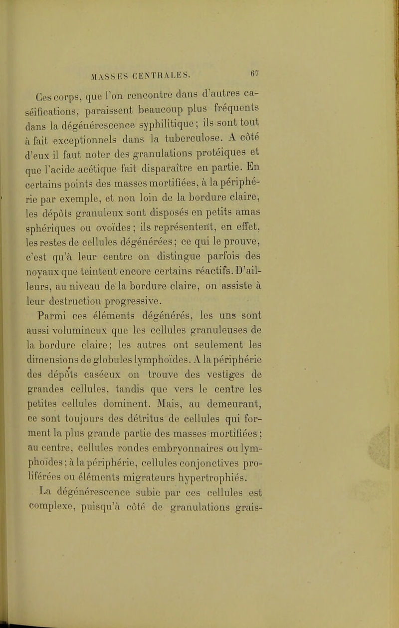 Ces corps, que l'on rencontre dcans d'autres ca- séifications, paraissent beaucoup plus fréquents dans la dégénérescence syphilitique; ils sont tout à fait exceptionnels dans la tuberculose. A côté d'eux il faut noter des granulations protéiques et que l'acide acétique fait disparaître en partie. En certains points des masses mortifiées, à la périphé- rie par exemple, et non loin de la bordure claire, les dépôts granuleux sont disposés en petits amas sphériques ou ovoïdes ; ils représenterit, en effet, les restes de cellules dégénérées; ce qui le prouve, c'est qu'à leur centre on distingue parfois des noyaux que teintent encore certains réactifs. D'ail- leurs, au niveau de la bordure claire, on assiste à leur destruction progressive. Parmi ces éléments dégénérés, les uns sont aussi volumineux que les cellules granuleuses de la bordure claire ; les autres ont seulement les dimensions de globules lymphoïdes. A la périphérie des dépôts caséeux on trouve des vestiges de grandes cellules, tandis que vers le centre les petites cellules dominent. Mais, au demeurant, ce sont toujours des détritus de cellules qui for- ment la plus grande partie des masses mortifiées ; au centre, cellules rondes embryonnaires ou lym- phoïdes; à la périphérie, cellules conjonctives pro- liféréos ou éléments migrateurs hypertrophiés. La dégénérescence subie par ces cellules est complexe, puisqu'il côté de granulations grais-