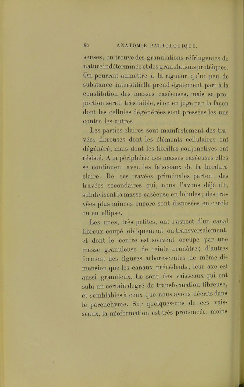 seuses, on trouve des granulations réfringentes de nature indéterminée et des granulations protéiques. On pourrait admettre à la rigueur qu'un peu de substance interstitielle prend également part à la constitution des masses caséeuses, mais sa pro- portion serait très faible, si on en juge par la façon dont les cellules dégénérées sont pressées les uns contre les autres. Les parties claires sont manifestement des tra- vées fibreuses dont les éléments cellulaires ont dégénéré, mais dont les fibrilles conjonctives ont résisté. A la périphérie des masses caséeuses elles se continuent avec les faisceaux de la bordure claire. De ces travées principales partent des travées secondaires qui, nous l'avons déjà dit, subdivisent la masse caséeuse en lobules; des tra- vées plus minces encore sont disposées en cercle ou en ellipse. Les unes, très petites, ont l'aspect d'un canal fibreux coupé obliquement ou transversalement, et dont le centre est souvent occupé par une masse granuleuse de teinte brunâtre; d'autres forment des figures arborescentes de même di- mension que les canaux précédents ; leur axe est aussi granuleux. Ce sont des vaisseaux qui ont subi un certain degré de transformation fibreuse, et semblables à ceux que nous avons décrits dans le parenchyme. Sur quelques-uns de ces vais- seaux, la néoformation est très prononcée, moins