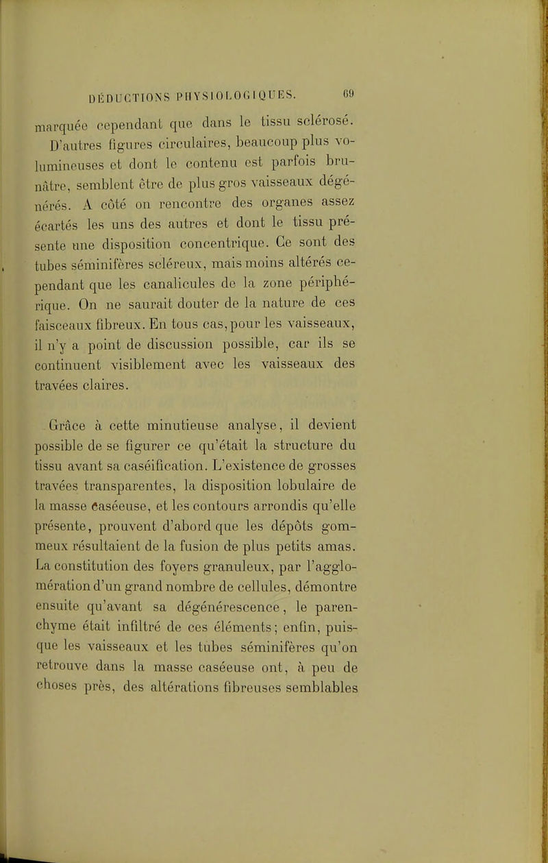 marquée cependant que dans le tissu sclérosé. D'autres figures circulaires, beaucoup plus vo- lumineuses et dont le contenu est parfois bru- nâtre, semblent être de plus gros vaisseaux dégé- nérés. A côté on rencontre des organes assez écartés les uns des autres et dont le tissu pré- sente une disposition concentrique. Ce sont des tubes séminifères scléreux, mais moins altérés ce- pendant que les canalicules do la zone périphé- rique. On ne saurait douter de la nature de ces faisceaux fibreux. En tous cas, pour les vaisseaux, il n'y a point de discussion possible, car ils se continuent visiblement avec les vaisseaux des travées claires. Grâce à cette minutieuse analyse, il devient possible de se figurer ce qu'était la structure du tissu avant sa caséification. L'existence de grosses travées transparentes, la disposition lobulaire de la masse Caséeuse, et les contours arrondis qu'elle présente, prouvent d'abord que les dépôts gom- meux résultaient de la fusion de plus petits amas. La constitution des foyers granuleux, par l'agglo- mération d'un grand nombre de cellules, démontre ensuite qu'avant sa dégénérescence, le paren- chyme était infiltré de ces éléments; enfin, puis- que les vaisseaux et les tubes séminifères qu'on retrouve dans la masse caséeuse ont, à peu de choses près, des altérations fibreuses semblables