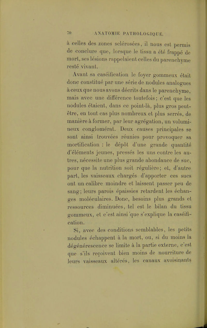 à celles des zones sclérosées, il nous est permis de conclure que, lorsque le tissu a été frappé de mort, ses lésions rappelaient celles du parenchyme resté vivant. Avant sa caséification le foyer gommeux était donc constitué par une série de nodules analogues à ceux que nous avons décrits dans le parenchyme, mais avec une différence toutefois ; c'est que les nodules étaient, dans ce point-là, plus gros peut- être, en tout cas plus nombreux et plus serrés, de manière à former, par leur agrégation, un volumi- neux conglomérat. Deux causes principales se sont ainsi trouvées réunies pour provoquer sa mortification : le dépôt d'une grande quantité d'éléments jeunes, pressés les uns contre les au- tres, nécessite une plus grande abondance de suc, pour que la nutrition soit régulière; et, d'autre part, les vaisseaux chargés d'apporter ces sucs ont un calibre moindre et laissent passer peu de sang; leurs parois épaissies retardent les échan- ges moléculaires. Donc, besoins plus grands et ressources diminuées, tel est le bilan du tissu gommeux, et c'est ainsi 'que s'exphque la caséifi- cation. Si, avec des conditions semblables, les petits nodules échappent à la mort, ou, si du moins la dégénérescence se hmite à la partie externe, c'est que s'ils reçoivent bien moins de nourriture de leurs vaisseaux î^ltérés, les canaux avoisinants