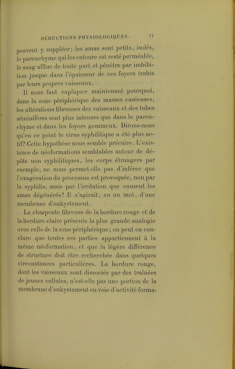 peuvent y suppléer; les amas sont petits, isolés, le parenchyme qui les entoure est resté perméable, le sang afflue de toute part et pénètre par imbibi- tion jusque dans l'épaisseur de ces foyers trahis par leurs propres vaisseaux. Il nous faut expliquer maintenant pourquoi, dans la zone périphérique des masses caséeuses, les altérations fibreuses des vaisseaux et des tubes séminifères sont plus intenses que dans le paren- chyme et dans les foyers gommeux. Dirons-nous qu'en ce point le virus syphilitique a été plus ac- tif? Cette hypothèse nous semble précaire. L'exis- tence de néoformations semblables autour de dé- pôts non syphilitiques, les corps étrangers par exemple, ne nous permet-elle pas d'inférer que l'exagération du processus est provoquée, non par la syphilis, mais par l'irritation que causent les amas dégénérés? 11 s'agirait, en un mot, d'une membrane d'enkystement. La charpente fibreuse de la bordure rouge et de la bordure claire présente la plus grande analogie avec celle de la zone périphérique ; on peut en con- clure que toutes ces parties appartiennent à la même néoformation, et que la légère différence de structure doit être recherchée dans quelques circonstances particulières. La bordure rouge, dont les vaisseaux sont dissociés par des tramées dé jeunes cellules, n'cst-elle pas une portion de la membrane d'enkystement envoie d'activité forma-