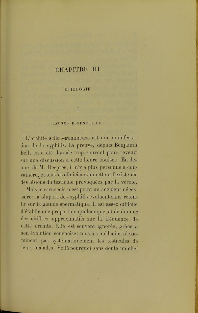 p:tiologie I CAUSES ESSENTIELLES L'orchite scléro-gommeuse est une manifesta- tion de la syphilis. La preuve, depuis Benjamin Bell, en a été dannée trop souvent pour revenir sur une discussion à cette heure épuisée. En de- hors de M. Després, il n'y a plus personne à con- vaincre, et tous les cliniciens admettent l'existence des lésions du testicule provoquées par la vérole. Mais le sarcocèle n'est point un accident néces- saire; la plupart des syphilis évoluent sans reten- tir sur la glande spermatique. Il est assez difficile d'établir une proportion quelconque, et de donner des chiffres approximatifs sur la fréquence de cette orchite. Elle est souvent ignorée, grâce à son évolution sournoise ; tous les médecins n'exa- minent pas systématiquement les testicules de leurs malades. Voilà pourquoi sans doute un chef