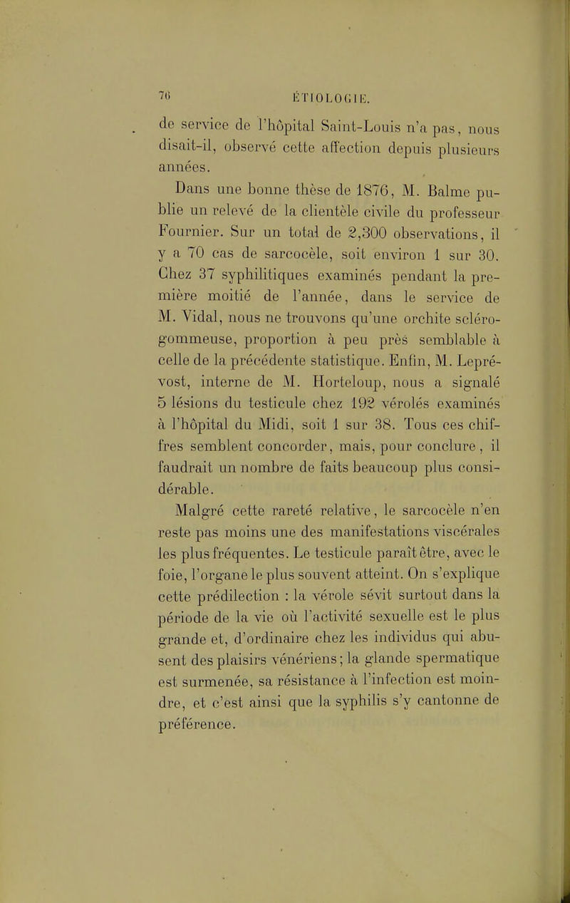 de service de l'hôpital Saint-Louis n'a pas, nous disait-il, observé cette affection depuis plusieurs années. Dans une bonne thèse de 1876, M. Balme pu- blie un relevé de la clientèle civile du professeur Fournier. Sur un total de 2,300 observations, il y a 70 cas de sarcocèle, soit environ 1 sur 30. Chez 37 syphilitiques examinés pendant la pre- mière moitié de l'année, dans le service de M. Vidal, nous ne trouvons qu'une orchite scléro- gommeuse, proportion à peu près semblable à celle de la précédente statistique. Enfin, M. Lepré- vost, interne de M. Horteloup, nous a signalé 5 lésions du testicule chez 192 vérolés examinés à l'hôpital du Midi, soit 1 sur 38. Tous ces chif- fres semblent concorder, mais, pour conclure , il faudrait un nombre de faits beaucoup plus consi- dérable. Malgré cette rareté relative, le sarcocèle n'en reste pas moins une des manifestations viscérales les plus fréquentes. Le testicule paraît être, avec le foie, l'organe le plus souvent atteint. On s'explique cette prédilection : la vérole sévit surtout dans la période de la vie où l'activité sexuelle est le plus grande et, d'ordinaire chez les individus qui abu- sent des plaisirs vénériens ; la glande spermatique est surmenée, sa résistance à l'infection est moin- dre, et c'est ainsi que la syphilis s'y cantonne de préférence.