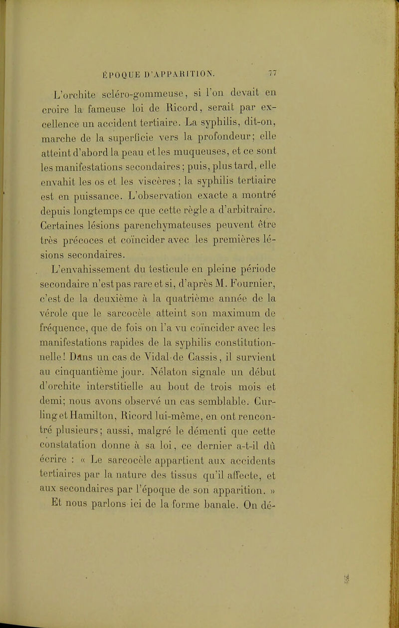 L'orcliite scléro-gommeuse, si l'on clovait en croire la fameuse loi de Ricord, serait par ex- cellence un accident tertiaire. La syphilis, dit-on, marche de la superficie vers la profondeur; elle atteint d'abord la peau et les muqueuses, et ce sont les manifestations secondaires ; puis, plus tard, elle envahit les os et les viscères ; la syphilis tertiaire est en puissance. L'observation exacte a montré depuis longtemps ce que cette règle a d'arbitraire. Certaines lésions parenchymateuses peuvent être très précoces et coïncider avec les premières lé- sions secondaires. L'envahissement du testicule en pleine période secondaire n'estpas rare et si, d'après M. Fournier, c'est de la deuxième à la quatrième année de la vérole que le sarcocèle atteint son maximum de fréquence, que de fois on l'a vu coïncider avec les manifestations rapides de la syphilis constitution- nelle! Dans un cas de Vidal-de Cassis, il survient au cinquantième jour. Nélaton signale un début d'orchite interstitielle au bout de trois mois et demi; nous avons observé un cas semblable. Cur- ling et Hamilton, Ricord lui-même, en ont rencon- tré plusieurs; aussi, malgré le démenti que cette constatation donne à sa loi, ce dernier a-t-il dû écrire : « Le sarcocèle appartient aux accidents tertiaires par la nature des tissus qu'il alfecte, et aux secondaires par l'époque de son apparition. » Et nous parlons ici de la forme banale. On dé-