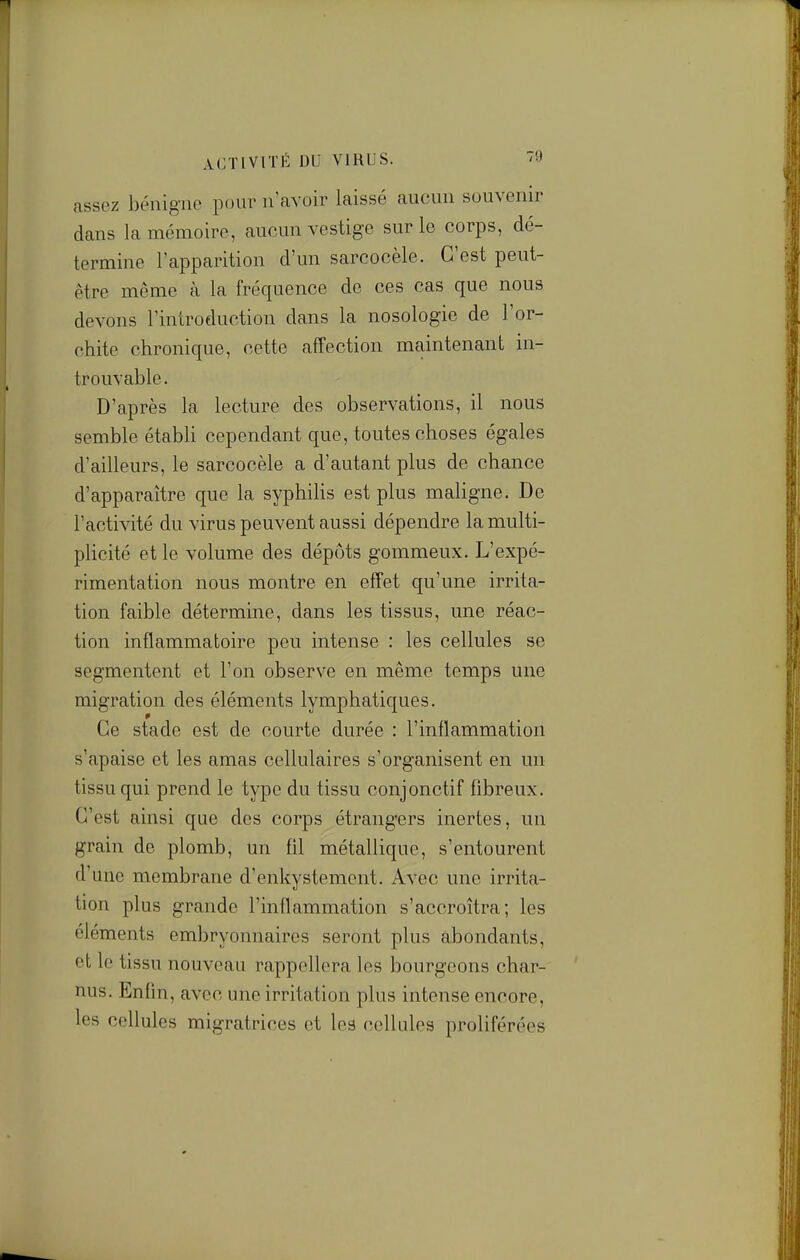 ACTIVITÉ DU VIRUS. '9 assez bénigne pour n'avoir laissé aucun souvenir dans la mémoire, aucun vestige sur le corps, dé- termine l'apparition d'un sarcocèle. C'est peut- être même à la fréquence de ces cas que nous devons l'introduction dans la nosologie de l'or- chite chronique, cette affection maintenant in- trouvable. D'après la lecture des observations, il nous semble établi cependant que, toutes choses égales d'ailleurs, le sarcocèle a d'autant plus de chance d'apparaître que la syphilis est plus maligne. De l'activité du virus peuvent aussi dépendre la multi- pUcité et le volume des dépôts gommeux. L'expé- rimentation nous montre en effet qu'une irrita- tion faible détermine, dans les tissus, une réac- tion inflammatoire peu intense : les cellules se segmentent et l'on observe en même temps une migration des éléments lymphatiques. Ce stade est de courte durée : l'inflammation s'apaise et les amas cellulaires s'organisent en un tissu qui prend le type du tissu conjonctif fibreux. C'est ainsi que des corps étrangers inertes, un grain de plomb, un fil métallique, s'entourent d'une membrane d'enkystement. Avec une irrita- tion plus grande l'inflammation s'accroîtra; les éléments embryonnaires seront plus abondants, et le tissu nouveau rappellera les bourgeons char- nus. Enfin, avec une irritation plus intense encore, les cellules migratrices et les cellules proliférées