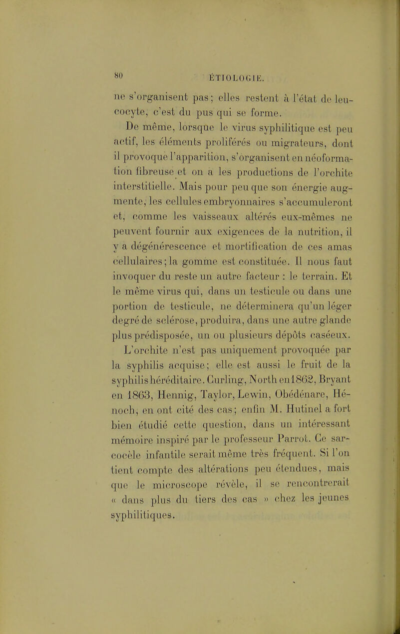 ne s'organisent pas ; elles restent à l'état de leu- cocyte, c'est du pus qui se forme. De même, lorsque le virus syphilitique est peu actif, les éléments proliférés ou migrateurs, dont il provoque l'apparition, s'organisent en néoforma- tion fibreuse et on a les productions de l'orchite interstitielle. Mais pour peu que son énergie aug- mente, les cellules embryonnaires s'accumuleront et, comme les vaisseaux altérés eux-mêmes ne peuvent fournir aux exigences de la nutrition, il y a dégénérescence et mortification de ces amas cellulaires ; la gomme est constituée. Il nous faut invoquer du reste un autre facteur : le terrain. Et le même virus qui, dans un testicule ou dans une portion de testicule, ne déterminera qu'un léger degré de sclérose, produira, dans une autre glande plus prédisposée, un ou plusieurs dépôts caséeux. L'orchite n'est pas uniquement provoquée par la syphilis acquise; elle est aussi le fruit de la syphilishéréditaire. Curling, Northenl862, Bryant en 1863, Hennig, ïaylor, Lew^in, Obédénare, Hé- noch, en ont cité des cas; enfin M. Hutinel a fort bien étudié cette question, dans un intéressant mémoire inspiré par le professeur Parrot. Ce sar- eocèle infantile serait même très fréquent. Si l'on tient compte des altérations peu étendues, mais que le microscope révèle, il se rencontrerait « dans plus du tiers des cas » chez les jeunes syphilitiques.