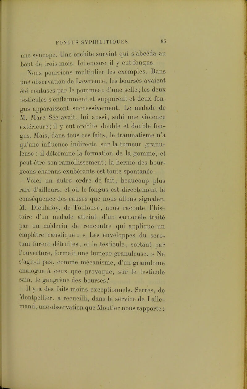 une syncope. Une orchitc survint qui s'abcéda au bout de trois mois. Ici encore il y eut fongus. Nous pourrions multiplier les exemples. Dans unë observation de Lawrence, les bourses avaient été contuses par le pommeau d'une selle; les deux testicules s'enflamment et suppurent et deux fon- gus apparaissent successivement. Le malade de M. Marc Sée avait, lui aussi, subi une violence extérieure ; il y eut orchite double et double fon- gus. Mais, dans tous ces faits, le traumatisme n'a qu'une influence indirecte sur la tumeur granu- leuse : il détermine la formation de la gomme, et peut-être son ramollissement ; la hernie des bour- geons charnus exubérants est toute spontanée. Voici un autre ordre de fait, beaucoup plus rare d'ailleurs, et où le fongus est directement la conséquence des causes que nous allons signaler. M. Dieulafoy, de Toulouse, nous raconte l'his- toire d'un malade atteint d'un sarcocèle traité par un médecin de rencontre qui applique un emplâtre caustique : « Les enveloppes du scro- tum furent détruites, et le testicule, sortant par l'ouverture, formait une tumeur granuleuse. » Ne s'agit-il pas, comme mécanisme, d'un granulome analogue à ceux que provoque, sur le testicule sain, le gangrène des bourses? Il y a des faits moins exceptionnels. Serres, de Montpellier, a recueilli, dans le service de Lalle- mand, une observation que Moutier nous rapporte :