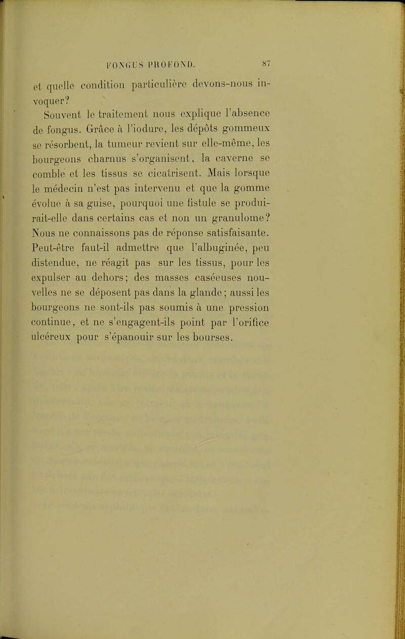 FOMiLS PROFOND. 8T ot quelle condition particulière devons-nous in- voquer? Souvent le traitement nous explique l'absence de fongus. Grâce à l'iodure, les dépôts gommeux se résorbent, la tumeur revient sur elle-même, les bourgeons charnus s'organisent, la caverne se comble ot les tissus se cicatrisent. Mais lorsque le médecin n'est pas intervenu et que la gomme évolue à sa guise, pourquoi une fistule se produi- rait-elle dans certains cas et non un granulome? Nous ne connaissons pas de réponse satisfaisante. Peut-être faut-il admettre que l'albuginée, peu distendue, ne réagit pas sur les tissus, pour les expulser au dehors; des masses caséeuses nou- velles ne se déposent pas dans la glande ; aussi les bourgeons ne sont-ils pas soumis à une pression continue, et ne s'engagent-ils point par l'orifice ulcéreux pour s'épanouir sur les bourses.