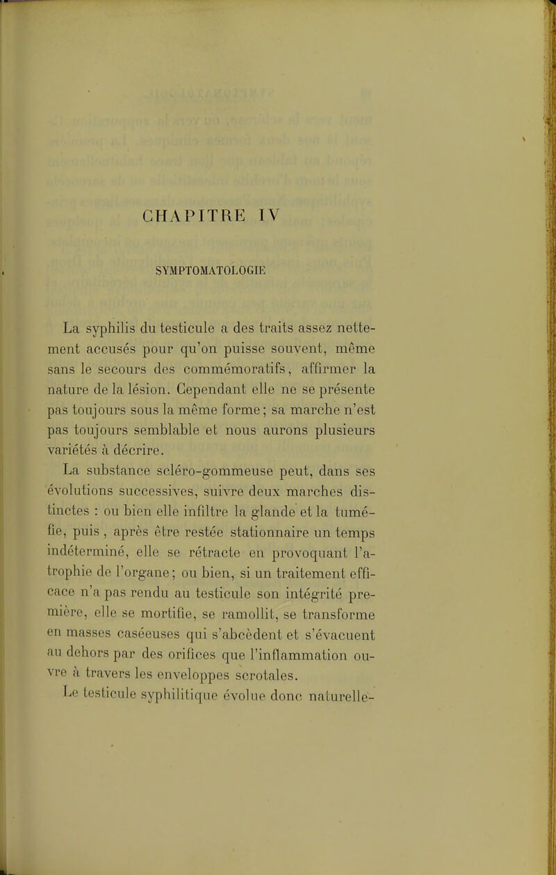 CHAPITRE IV SYMPTOMATOLOGIE La syphilis du testicule a des traits assez nette- ment accusés pour qu'on puisse souvent, même sans le secours des commémoratifs, affirmer la nature de la lésion. Cependant elle ne se présente pas toujours sous la même forme ; sa marche n'est pas toujours semblable et nous aurons plusieurs variétés à décrire. La substance scléro-gommeuse peut, dans ses évolutions successives, suivre deux marches dis- tinctes : ou bien elle infiltre la glande et la tumé- fie, puis , après être restée stationnaire un temps indéterminé, elle se rétracte en provoquant l'a- trophie de l'organe ; ou bien, si un traitement effi- cace n'a pas rendu au testicule son intégrité pre- mière, elle se mortifie, se ramollit, se transforme en masses caséeuses qui s'abcèdent et s'évacuent au dehors par des orifices que l'inflammation ou- vre à travers les enveloppes scrotales. Le testicule syphilitique évolue donc naturelle-