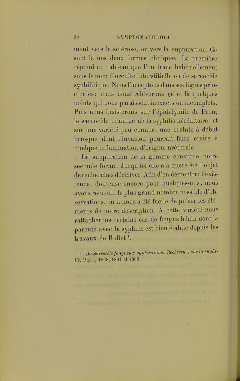 ment vers la sclérose, ou vers la suppuration. Ce sont là nos deux formes cliniques. La première répond au tableau que l'on trace habituellement sous le nom d'orchite interstitielle ou de sarcocèle syphilitique. Nous l'acceptons dans ses lignes prin- cipales; mais nous relèverons çà et là quelques points qui nous paraissent inexacts ou incomplets. Puis nous insisterons sur l'épididymite de Dron, le sarcocèle infantile de la syphilis héréditaire, et sur une variété peu connue, une orchite à début brusque dont l'invasion pourrait faire croire à quelque inflammation d'origine uréthrale. La suppuration de la gomme constitue notre seconde forme. Jusqu'ici elle n'a guère été l'objet de recherches décisives. Afin d'en démontrerl'exis- tence, douteuse encore pour quelques-uns, nous avons recueilli le plus grand nombre possible d'ob- servations, où il nous a été facile de puiser les élé- ments de notre description. A cette variété nous rattacherons certains cas de fongus bénin dont la parenté avec la syphihs est bien établie depuis les travaux de Rollet K \. Du Sarcocèle fongueux syphilitique. Eeclierches sur lu syphi- lis. Paris, ^8o8, im et 1869.