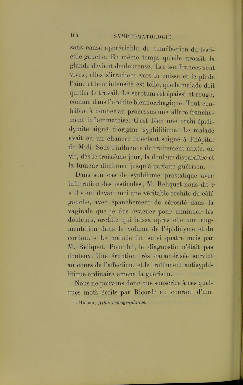 sans cause appréciable, de tuméfaction du testi- cule gauche. En même temps qu'elle grossit, la glande devient douloureuse. Les souffrances sont vives ; elles s'irradient vers la cuisse et le pli de l'aine et leur intensité est telle, que le malade doit quitter le travail. Le scrotum est épaissi et rouge, comme dans l'orchite blennorrhagique. Tout con- tribue à donner au processus une allure franche- ment inflammatoire. C'est bien une orchi-épidi- dymite aiguë d'origine syphilitique. Le malade avait eu un chancre infectant soigné à l'hôpital du Midi. Sous l'influence du traitement mixte, on vit, dès le troisième jour, la douleur disparaître et la tumeur diminuer jusqu'à parfaite guérison. Dans son cas de syphilome prostatique avec infiltration des testicules, M. Reliquet nous dit :• « Il y eut devant moi une véritable orchite du côté gauche, avec épanchement de sérosité dans la vaginale que je dus évacuer pour diminuer les douleurs, orchite qui laissa après elle une aug- mentation dans le volume de l'épididyme et du cordon. » Le malade fut suivi quatre mois par M. Reliquet. Pour lui, le diagnostic n'était pas douteux. Une éruption très caractérisée survint au cours de raffection, et le traitement antisyphi- litique ordinaire amena la guérison. Nous ne pouvons donc que souscrire à ces quel- ques mots écrits par Ricord' au courant d'une \. UicoRD, Atlax imiographiqtie.