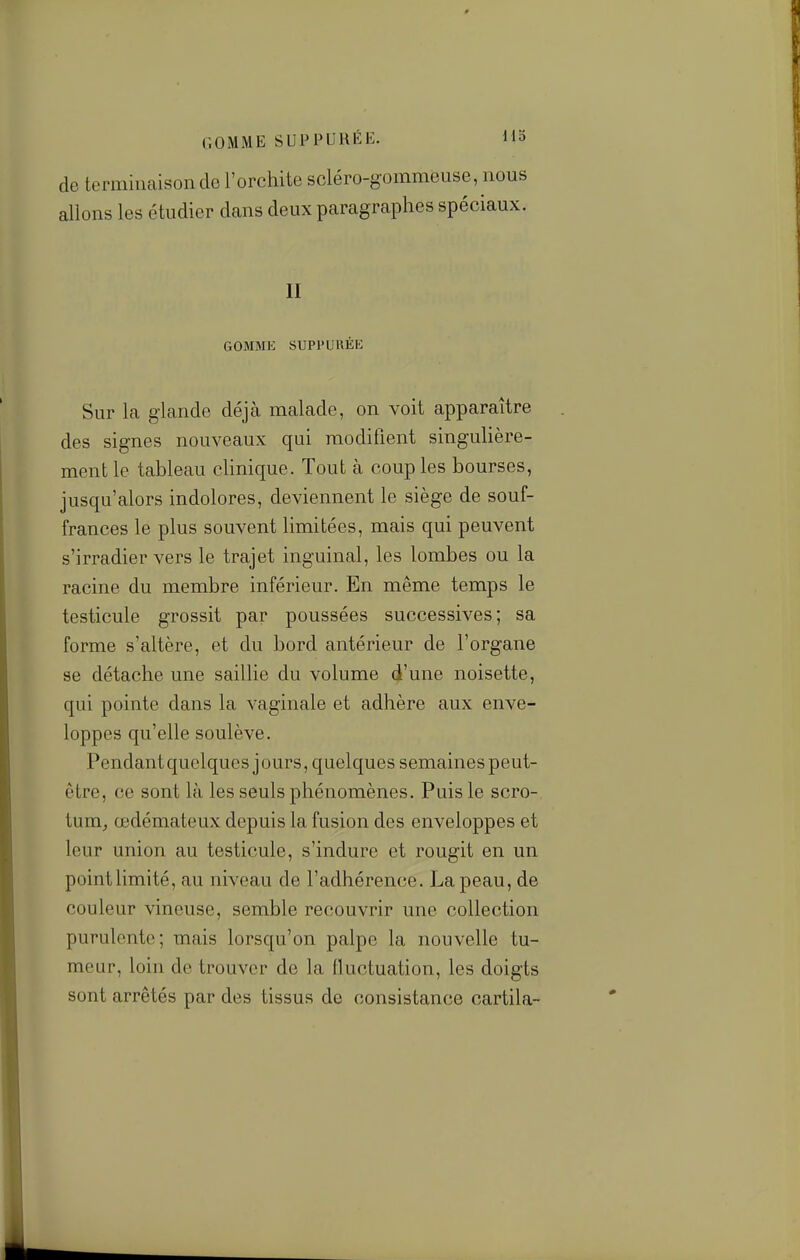 de terminaison de l'orchite scléro-gommeuse, nous allons les étudier dans deux paragraphes spéciaux. II GOMMK SUPPURÉE Sur la glande déjà malade, on voit apparaître des signes nouveaux qui modifient singulière- ment le tableau clinique. Tout à couples bourses, jusqu'alors indolores, deviennent le siège de souf- frances le plus souvent limitées, mais qui peuvent s'irradier vers le trajet inguinal, les lombes ou la racine du membre inférieur. En même temps le testicule grossit par poussées successives; sa forme s'altère, et du bord antérieur de l'organe se détache une saillie du volume d'une noisette, qui pointe dans la vaginale et adhère aux enve- loppes qu'elle soulève. Pendantquclques jours, quelques semaines peut- être, ce sont là les seuls phénomènes. Puis le scro- tum^ œdémateux depuis la fusion des enveloppes et leur union au testicule, s'indure et rougit en un point limité, au niveau de l'adhérence. La peau, de couleur vineuse, semble recouvrir une collection purulente; mais lorsqu'on palpe la nouvelle tu- meur, loin de trouver de la fluctuation, les doigts sont arrêtés par des tissus de consistance cartila-