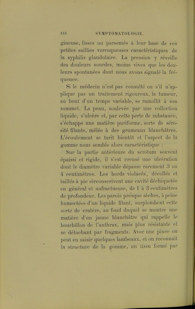 g'ineuse, lisses ou parsemés à leur base de ces petites saillies verruqueuses caractéristiques de la syphilis glandulaire. La pression y réveille des douleurs sourdes, moins vives que les dou- leurs spontanées dont nous avons signalé la fré- quence. Si le médecin n'est pas consulté ou s'il n'ap- plique pas un traitement rigoureux, la tumeur, au bout d'un temps variable, se ramollit à son sommet. La peau, soulevée par une collection liquide, s'ulcère et, par cette perte de substance, s'échappe une matière puriforme, sorte de séro- sité filante, mêlée à des grumeaux blanchâtres. L'écoulement se tarit bientôt et l'aspect de la gomme nous semble alors caractéristique : Sur la partie antérieure du scrotum souvent épaissi et rigide, il s'est creusé une ulcération dont le diamètre variable dépasse rarement 3 ou 4 centimètres. Les bords violacés, décollés et taillés à pic circonscrivent une cavité déchiquetée en général et anfractueuse, de 1 à 3 centimètres de profondeur. Les parois presque sèches, à peine humectées d'un liquide filant, surplombent cette sorte de cratère, au fond duquel se montre une matière d'un jaune blanchâtre qui rappelle le bourbillon de l'anthrax, mais plus résistante ot se détachant par fragments. Avec une pince on peut en saisir quelques lambeaux, et on reconnaît la structure de la ^omme, un tissu formé par'