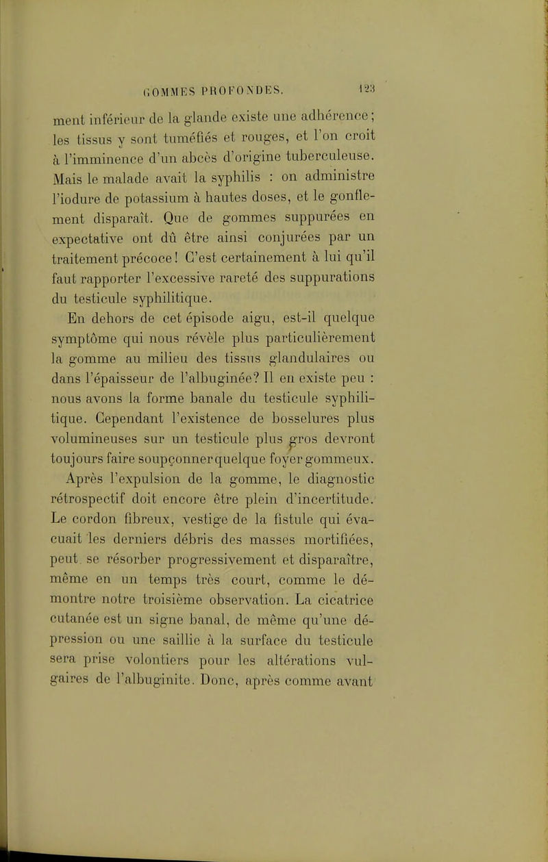 ment inférieur de la glande existe une adhérence ; les tissus y sont tuméfiés et rouges, et l'on croit à l'imminence d'un abcès d'origine tuberculeuse. Mais le malade avait la syphilis : on administre l'iodure de potassium à hautes doses, et le gonfle- ment disparaît. Que de gommes suppurées en expectative ont dû être ainsi conjurées par un traitement précoce ! C'est certainement à lui qu'il faut rapporter l'excessive rareté des suppurations du testicule syphilitique. En dehors de cet épisode aigu, est-il quelque symptôme qui nous révèle plus particulièrement la gomme au milieu des tissus glandulaires ou dans l'épaisseur de l'albuginée? Il en existe peu : nous avons la forme banale du testicule syphili- tique. Cependant l'existence de bosselures plus volumineuses sur un testicule plus ^ros devront toujours faire soupçonner quelque foyer gommeux. Après l'expulsion de la gomme, le diagnostic rétrospectif doit encore être plein d'incertitude. Le cordon fibreux, vestige de la fistule qui éva- cuait les derniers débris des masses mortifiées, peut, se résorber progressivement et disparaître, même en un temps très court, comme le dé- montre notre troisième observation. La cicatrice cutanée est un signe banal, de même qu'une dé- pression ou une saillie à la surface du testicule sera prise volontiers pour les altérations vul- gaires de l'albuginite. Donc, après comme avant