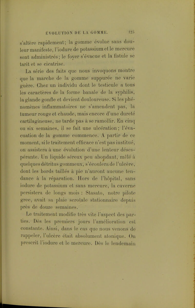 ÉVOLUTION DK LA GOMME. l2o s'caltère rapidement; la gomme évolue sans dou- leur manifeste, l'iodure de potassium et le mercure sont administrés ; le foyer s'évacue et la fistule se tarit et se cicatrise. La série des faits que nous invoquons montre que la marche de la gomme suppurée ne varie guère. Chez un individu dont le testicule a tous les caractères de la forme banale de la syphilis, la glande gonfle et devient douloureuse. Si les phé- nomènes inflammatoires ne s'amendent pas, la tumeur rouge et chaude, mais encore d'une dureté cartilagineuse, ne tarde pas à se ramollir. En cinq ou six semaines, il se fait une ulcération ; l'éva- cuation de la gomme commence. A partir de ce moment, si le traitement efficace n'est pas institué, on assistera à une évolution d'une lenteur déses- pérante. Un liquide séreux peu abondant, mêlé à quelques détritus gommeux, s'écoulera de l'ulcère, dont les bords taillés à pic n'auront aucune ten- dance à la réparation. Hors de l'hôpital, sans iodure de potassium et sans mercure, la caverne persistera de longs mois : Stasato, notre pilote grec, avait sa plaie scrotale stationnaire depuis près de douze semaines. Le traitement modifle très vite l'aspect des par- ties. Dès les premiers jours l'améHoration est constante. Ainsi, dans le cas que nous venons de rappeler, l'ulcère était absolument atonique. On prescrit l'iodure et le mejfcurc. Dès le lendemain