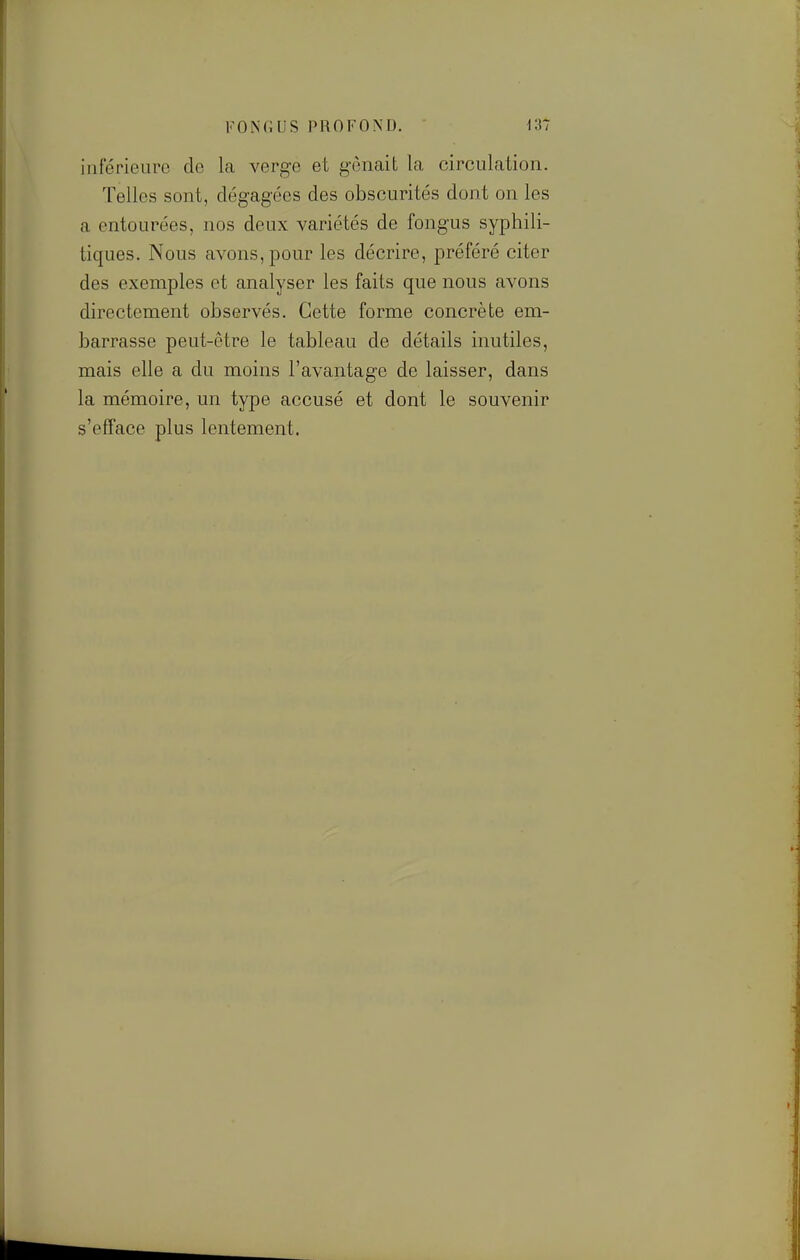 iiiterieuro de la verge et gênait la circulation. Telles sont, dégagées des obscurités dont on les a entourées, nos deux variétés de fongus syphili- tiques. Nous avons, pour les décrire, préféré citer des exemples et analyser les faits que nous avons directement observés. Cette forme concrète em- barrasse peut-être le tableau de détails inutiles, mais elle a du moins l'avantage de laisser, dans la mémoire, un type accusé et dont le souvenir s'efface plus lentement.