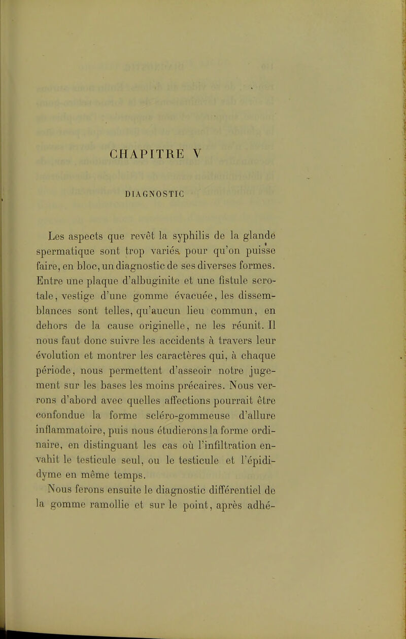 CHAPITRE V DIAGNOSTIC Les aspects que revêt la syphilis de la glande spermatique sont trop variés, pour qu'on puisse faire, en bloc, un diagnostic de ses diverses formes. Entre une plaque d'albuginite et une fistule scro- tale, vestige d'une gomme évacuée, les dissem- blances sont telles, qu'aucun lieu commun, en dehors de la cause originelle, ne les réunit. Il nous faut donc suivre les accidents à travers leur évolution et montrer les caractères qui, à chaque période, nous permettent d'asseoir notre juge- ment sur les bases les moins précaires. Nous ver- rons d'abord avec quelles affections pourrait être confondue la forme scléro-gommeuse d'allure inflammatoire, puis nous étudierons la forme ordi- naire, en distinguant les cas où l'infiltration en- vahit le testicule seul, ou le testicule et l'épidi- dyme en même temps. Nous ferons ensuite le diagnostic différentiel de la gomme ramollie et sur le point, après adhé-