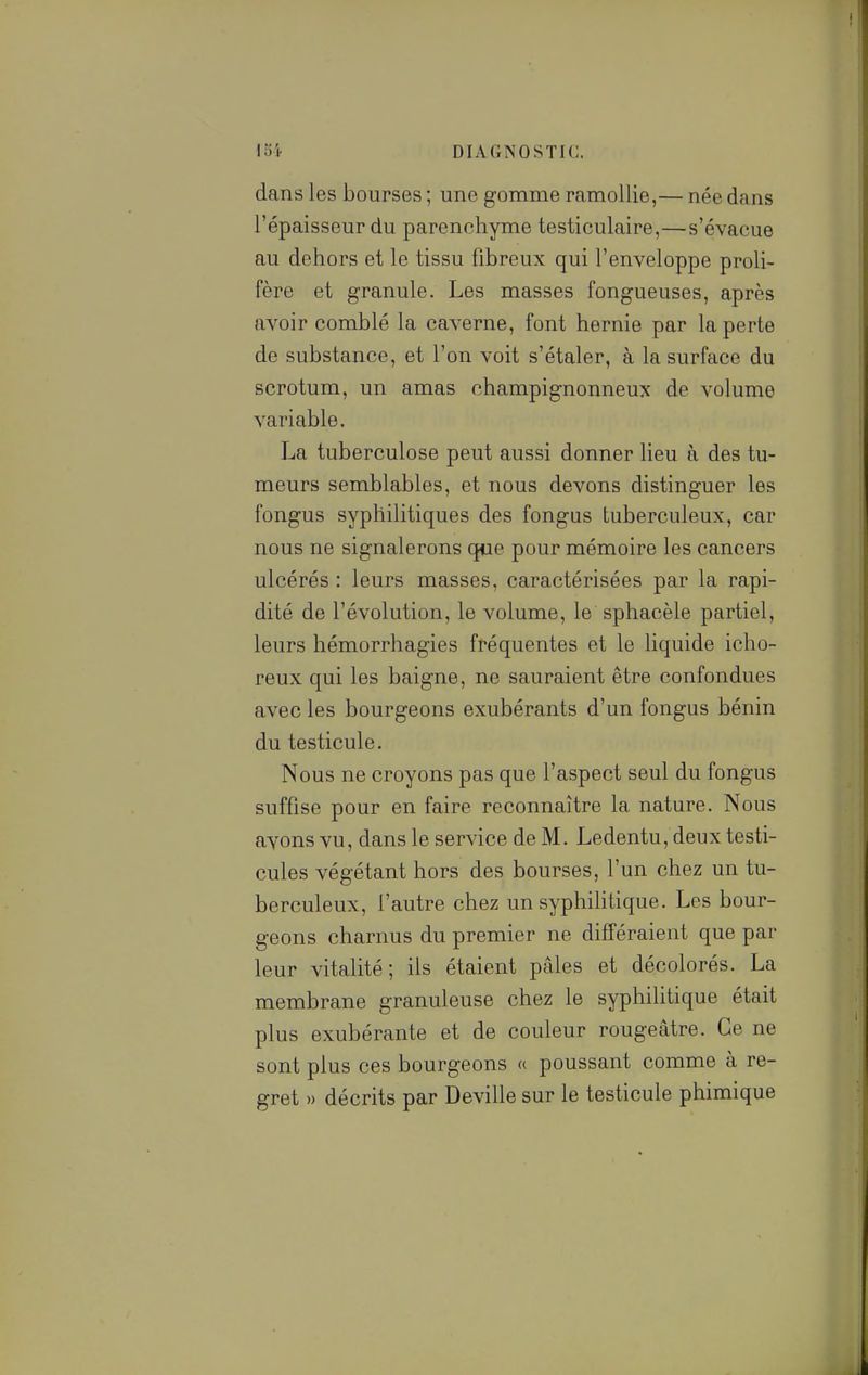 dans les bourses ; une gomme ramollie,— née dans l'épaisseur du parenchyme testiculaire,—s'évacue au dehors et le tissu fibreux qui l'enveloppe proli- fère et granule. Les masses fongueuses, après avoir comblé la caverne, font hernie par la perte de substance, et l'on voit s'étaler, à la surface du scrotum, un amas champignonneux de volume variable. La tuberculose peut aussi donner lieu à des tu- meurs semblables, et nous devons distinguer les fongus syphilitiques des fongus tuberculeux, car nous ne signalerons que pour mémoire les cancers ulcérés : leurs masses, caractérisées par la rapi- dité de l'évolution, le volume, le sphacèle partiel, leurs hémorrhagies fréquentes et le liquide icho- reux qui les baigne, ne sauraient être confondues avec les bourgeons exubérants d'un fongus bénin du testicule. Nous ne croyons pas que l'aspect seul du fongus suffise pour en faire reconnaître la nature. Nous ayons vu, dans le service de M. Ledentu, deux testi- cules végétant hors des bourses, l'un chez un tu- berculeux, l'autre chez un syphilitique. Les bour- geons charnus du premier ne différaient que par leur vitalité; ils étaient pâles et décolorés. La membrane granuleuse chez le syphilitique était plus exubérante et de couleur rougeâtre. Ce ne sont plus ces bourgeons « poussant comme à re- gret » décrits par Deville sur le testicule phimique