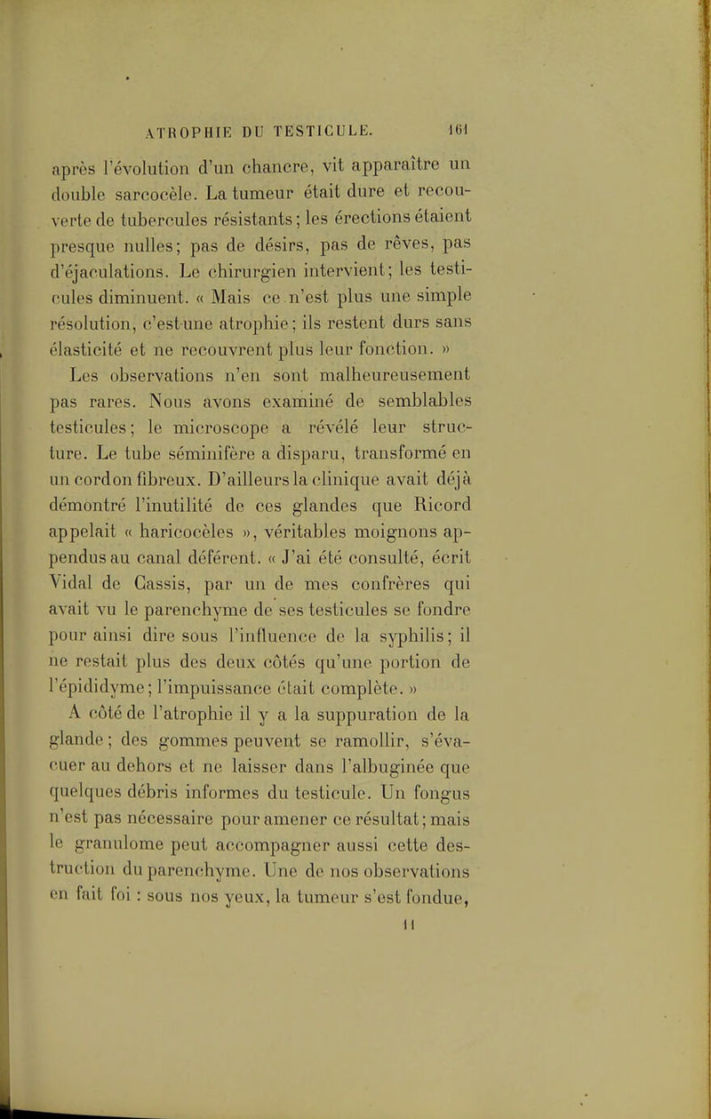 après l'évolution d'un chancre, vit apparaître un double sarcocèle. La tumeur était dure et recou- verte de tubercules résistants ; les érections étaient presque nulles; pas de désirs, pas de rêves, pas d'éjaculations. Le chirurgien intervient; les testi- cules diminuent. « Mais ce n'est plus une simple résolution, c'estune atrophie; ils restent durs sans élasticité et ne recouvrent plus leur fonction. » Les observations n'en sont malheureusement pas rares. Nous avons examiné de semblables testicules ; le microscope a révélé leur struc- ture. Le tube séminifère a disparu, transformé en un cordon fibreux. D'ailleurs la clinique avait déjà démontré l'inutilité de ces glandes que Ricord appelait « haricocèles », véritables moignons ap- pendusau canal déférent. « J'ai été consulté, écrit Vidal de Cassis, par un de mes confrères qui avait vu le parenchyme de ses testicules se fondre pour ainsi dire sous l'influence de la syphilis ; il ne restait plus des deux côtés qu'une portion de l'épididyme; l'impuissance était complète. » A côté de l'atrophie il y a la suppuration de la glande ; des gommes peuvent se ramollir, s'éva- cuer au dehors et ne laisser dans l'albuginée que quelques débris informes du testicule. Un fongus n'est pas nécessaire pour amener ce résultat; mais le granulome peut accompagner aussi cette des- truction du parenchyme. Une de nos observations en fait foi : sous nos yeux, la tumeur s'est fondue, M