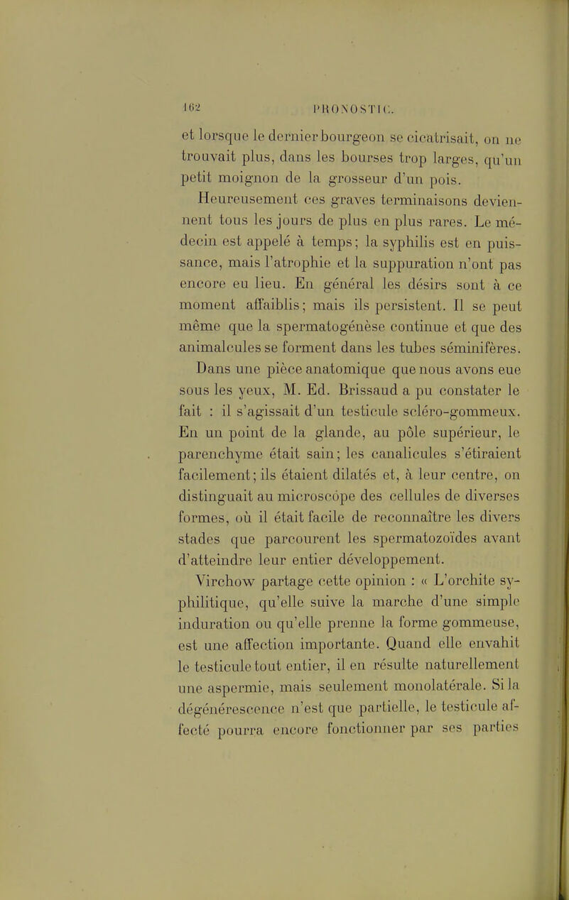 et lorsque le dernier bourgeon se cicatrisait, on ne trouvait plus, dans les bourses trop larges, qu'un petit moignon de la grosseur d'un pois. Heureusement ces graves terminaisons devien- nent tous les jours de plus en plus rares. Le mé- decin est appelé à temps ; la syphilis est en puis- sance, mais l'atrophie et la suppuration n'ont pas encore eu lieu. En général les désirs sont à ce moment affaiblis; mais ils persistent. Il se peut même que la spermatogénèse continue et que des animalcules se forment dans les tubes séminifères. Dans une pièce anatomique que nous avons eue sous les yeux, M. Ed. Brissaud a pu constater le fait : il s'agissait d'un testicule scléro-gommeux. En un point de la glande, au pôle supérieur, le parenchyme était sain; les canalicules s'étiraient facilement; ils étaient dilatés et, à leur centre, on distinguait au microscope des cellules de diverses formes, où il était facile de reconnaître les divers stades que parcourent les spermatozoïdes avant d'atteindre leur entier développement. Virchow partage cette opinion : « L'orchite sy- philitique, qu'elle suive la marche d'une simple induration ou qu'elle prenne la forme gommeuse, est une affection importante. Quand elle envahit le testicule tout entier, il en résulte naturellement une aspermie, mais seulement monolatérale. Si la dégénérescence n'est que partielle, le testicule af- fecté pourra encore fonctionner par ses parties