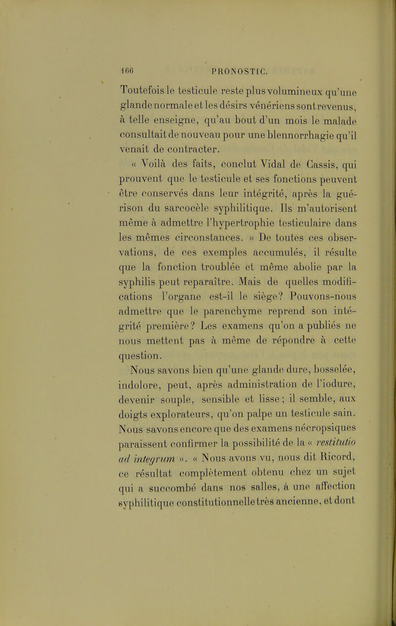 Toutefois le testicule reste plus volumineux qu'une glande normale et les désirs vénériens sont revenus, à telle enseigne, qu'au bout d'un mois le malade consultait de nouveau pour une blennorrhagie qu'il venait de contracter. « Voilà des faits, conclut Vidal de Cassis, qui prouvent que le testicule et ses fonctions peuvent être conservés dans leur intégrité, après la gué- rison du sarcocèle syphilitique. Ils m'autorisent même à admettre l'hypertrophie testiculaire dans les mêmes circonstances. » De toutes ces obser- vations, de ces exemples accumulés, il résulte que la fonction troublée et même abolie par la syphilis peut reparaître. Mais de quelles modifi- cations l'organe est-il le siège? Pouvons-nous admettre que le parenchyme reprend son inté- grité première? Les examens qu'on a publiés ne nous mettent pas à même de répondre à cette question. Nous savons bien qu'une glande dure, bosselée, indolore, peut, après administration de l'iodure, devenir souple, sensible et lisse ; il semble, aux doigts explorateurs, qu'on palpe un testicule sain. Nous savons encore que des examens nécropsiques paraissent confirmer la possibilité de la « restitutio ad integrum ». « Nous avons vu, nous dit Ricord, ce résultat complètement obtenu chez un sujet qui a succombé dans nos salles, à une affection syphilitique constitutionnelle très ancienne, et dont