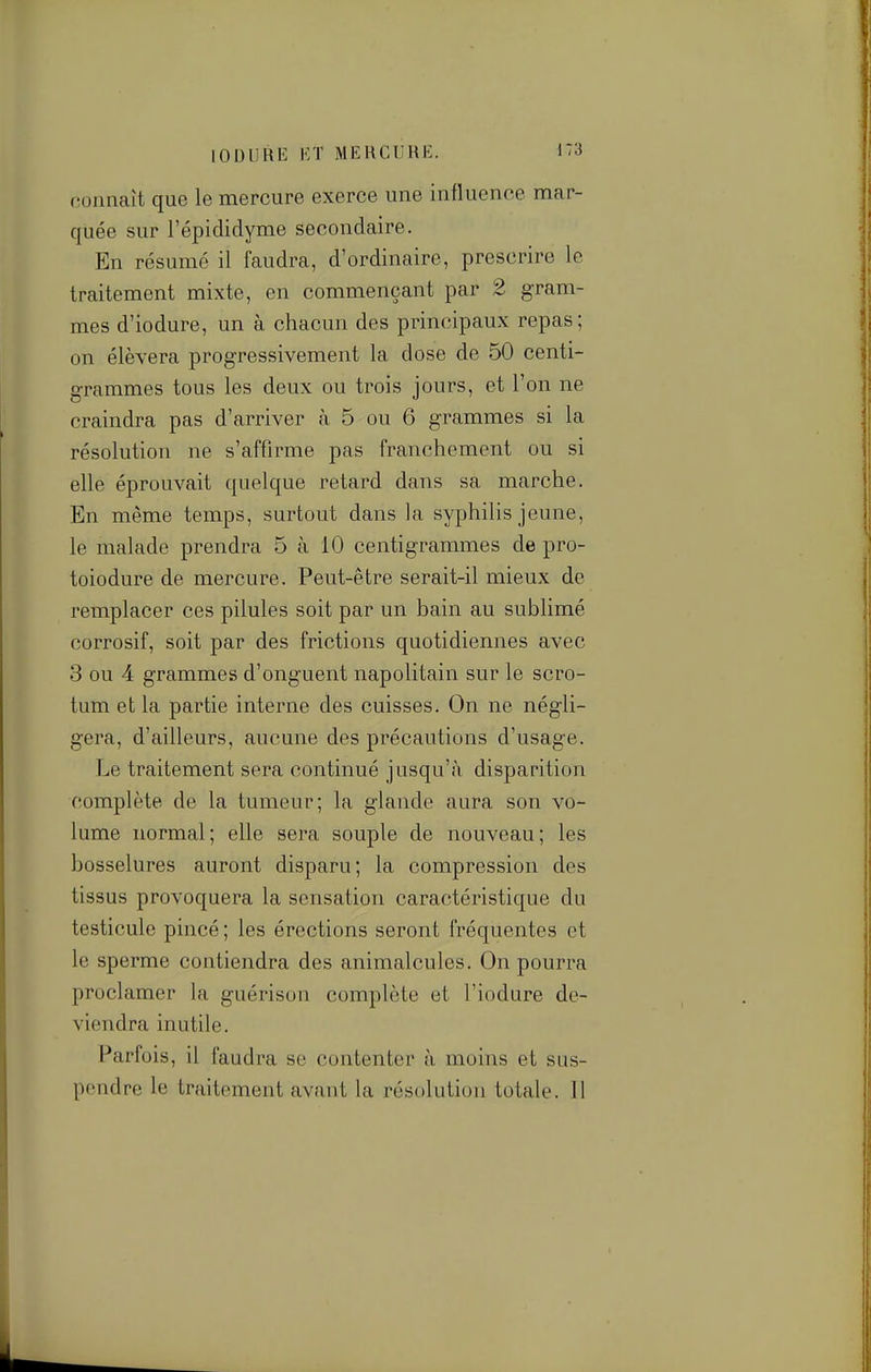 connaît que le mercure exerce une influence mar- quée sur l'épididyme secondaire. En résumé il faudra, d'ordinaire, prescrire le traitement mixte, en commençant par 2 gram- mes d'iodure, un à chacun des principaux repas; on élèvera progressivement la dose de 50 centi- grammes tous les deux ou trois jours, et l'on ne craindra pas d'arriver à 5 ou 6 grammes si la résolution ne s'affirme pas franchement ou si elle éprouvait quelque retard dans sa marche. En même temps, surtout dans la syphilis jeune, le malade prendra 5 à 10 centigrammes de pro- toiodure de mercure. Peut-être serait-il mieux de remplacer ces pilules soit par un bain au sublimé corrosif, soit par des frictions quotidiennes avec 3 ou 4 grammes d'onguent napolitain sur le scro- tum et la partie interne des cuisses. On ne négli- gera, d'ailleurs, aucune des précautions d'usage. Le traitement sera continué jusqu'à disparition complète de la tumeur; la glande aura son vo- lume normal; elle sera souple de nouveau; les bosselures auront disparu; la compression des tissus provoquera la sensation caractéristique du testicule pincé ; les érections seront fréquentes et le sperme contiendra des animalcules. On pourra proclamer la guérison complète et l'iodure de- viendra inutile. Parfois, il faudra se contenter à moins et sus- pendre le traitement avant la résolution totale. Il