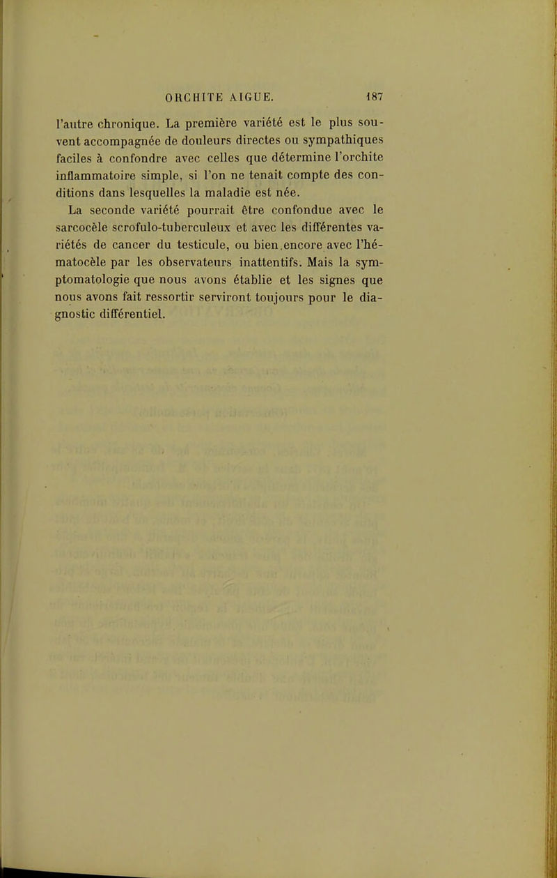 l'autre chronique. La première variété est le plus sou- vent accompagnée de douleurs directes ou sympathiques faciles à confondre avec celles que détermine l'orchite inflammatoire simple, si l'on ne tenait compte des con- ditions dans lesquelles la maladie est née. La seconde variété pourrait être confondue avec le sarcocèle scrofulo-tuberculeux et avec les différentes va- riétés de cancer du testicule, ou bien.encore avec l'hé- matocèle par les observateurs inattentifs. Mais la sym- ptomatologie que nous avons établie et les signes que nous avons fait ressortir serviront toujours pour le dia- gnostic différentiel.