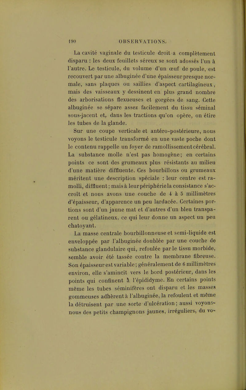 La cavité vaginale du testicule droit a complètement disparu : les deux feuillets séreux se sont adossés l'un à l'autre. Le testicule, du volume d'un œuf de poule, est recouvert par une albuginée d'une épaisseur presque nor- male, sans plaques ou saillies d'aspect cartilagineux, mais des vaisseaux y dessinent en plus grand nombre des arborisations flexueuses et gorgées de sang. Cette albuginée se sépare assez facilement du tissu séminal sous-jacent et, dans les tractions qu'on opère, on étire les tubes de la glande. Sur une coupe verticale et antéro-postérieure, nous voyons le testicule transformé en une vaste poche dont le contenu rappelle un foyer de ramollissement cérébral. La substance molle n'est pas homogène; en certains points ce sont des grumeaux plus résistants au milieu d'une matière diffluente. Ces bourbillons ou grumeaux méritent une description spéciale : leur centre est ra- molli, diffluent; mais à leur périphérie la consistance s'ac- croît et nous avons une couche de 4 à 5 millimètres d'épaisseur, d'apparence un peu lardacée. Certaines por- tions sont d'un jaune mat et d'autres d'un bleu transpa- rent ou gélatineux, ce qui leur donne un aspect un peu chatoyant. La masse centrale bourbillonneuse et semi-liquide est enveloppée par l'albuginée doublée par une couche de substance glandulaire qui, refoulée parle tissu morbide, semble avoir été tassée contre la membrane fibreuse. Son épaisseur est variable; généralement de 6 millimèti-es environ, elle s'amincit vers le bord postérieur, dans les points qui confinent à l'épididyme. En certains points même les tubes séminifères ont disparu et les masses gommeuses adhèrent à l'albuginée, la refoulent et môme la détruisent par une sorte d'ulcération ; aussi voyons- nous des petits champignons jaunes, irréguliers, du vo-