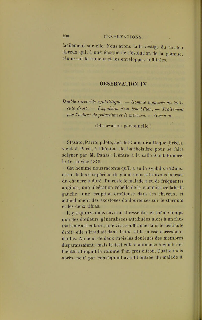 facilement sur elle. Nous avons là le vestige du cordon fibreux qui, à une époque de l'évolution de la gomme, réunissait la tumeur et les enveloppes infiltrées. OBSERVATION IV Double sai'cocèle syphilitique. — Gomme suppurée du testi- cule droit. — Expulsion d'un bourbillon. — Traitement par l'iodure de potassium et le mercw^e. — Guérison. (Observation personnelle.) Stasato, Parro, pilote, âgé de 37 ans,né à Itaque (Grèce), vient à Paris, à l'hôpital de Lariboisière, pour se faire soigner par M. Panas; il entre à la salle Saint-Honoré, le 16 janvier 1878. Cet homme nous raconte qu'il a eu la syphilis à 2S2 ans, et sur le bord supérieur du gland nous retrouvons la trace du chancre induré. Du reste le malade a eu de fréquentes angines, une ulcération rebelle de la commissure labiale gauche, une éruption croûteuse dans les cheveux, et actuellement des exostoses douloureuses sur le sternum et les deux tibias. Il y a quinze mois environ il ressentit, en même temps que des douleurs généralisées attribuées alors à un rhu- matisme articulaire, une vive souffrance dans le testicule droit ; elle s'irradiait dans l'aine et la cuisse correspon- dantes. Au bout de deux mois les douleurs des membres disparaissaient; mais le testicule commença à gonfler et bientôt atteignit le volume d'un gros citron. Quatre mois après, neuf par conséquent avant l'entrée du malade à