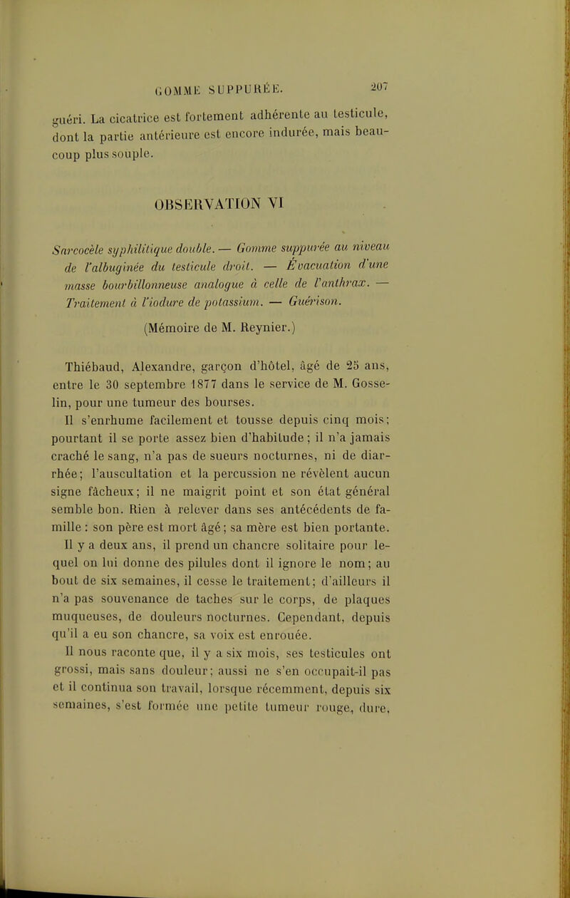 guéri. La cicatrice est fortement adhérente au testicule, dont la partie antérieure est encore indurée, mais beau- coup plus souple. Sarcocèle syphilillqua double. — Gomme suppurée au niveau de l'albugmée du lesiicule droit. — Évacuation d'une masse bourbillonneuse analogue à celle de Vanthrax. — Traitement à l'iodure de potassium. — Guérison. (Mémoire de M. Reynier.) Thiébaud, Alexandre, garçon d'hôtel, âgé de 25 ans, entre le 30 septembre 1877 dans le service de M. Gosse- lin, pour une tumeur des bourses. Il s'enrhume facilement et tousse depuis cinq mois; pourtant il se porte assez bien d'habitude ; il n'a jamais craché le sang, n'a pas de sueurs nocturnes, ni de diar- rhée ; l'auscultation et la percussion ne révèlent aucun signe fâcheux; il ne maigrit point et son état général semble bon. Rien à relover dans ses antécédents de fa- mille : son père est mort âgé ; sa mère est bien portante. Il y a deux ans, il prend un chancre solitaire pour le- quel on lui donne des pilules dont il ignore le nom; au bout de six semaines, il cesse le traitement; d'ailleurs il n'a pas souvenance de taches sur le corps, de plaques muqueuses, de douleurs nocturnes. Cependant, depuis qu'il a eu son chancre, sa voix est enrouée. Il nous raconte que, il y a six mois, ses testicules ont grossi, mais sans douleur; aussi ne s'en occupait-il pas et il continua son travail, lorsque récemment, depuis six semaines, s'est formée une petite tumeur rouge, dure. OBSERVATION YI