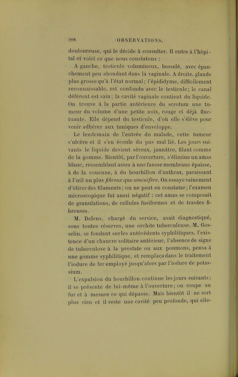 douloureuse, qui le décide à consulter. Il entre à l'hôpi- tal et voici ce que nous constatons : A gauche, testicule volumineux, bosselé, avec épan- chement peu abondant dans la vaginale. Adroite, glande plus grosse qu'à l'état normal ; l'épididyme, difficilement reconnaissablc, est confondu avec le testicule; le canal déférent est sain; la cavité vaginale contient du liquide. On trouve à la partie antérieure du scrotum une tu- meur du volume d'une petite noix, rouge et déjà fluc- tuante. Elle dépend du testicule, d'où elle s'élève pour venir adhérer aux tuniques d'enveloppe. Le lendemain de l'entrée du malade, cette tumeur s'ulcère et il s'en écoule du pus mal lié. Les jours sui- vants le liquide devient séreux, jaunâtre, filant comme de la gomme. Bientôt, parl'ouverture, s'élimine un amas blanc, ressemblant assez à une fausse membrane épaisse, à de la couenne, à du bourbillon d'anthrax, paraissant à l'œil nu plus fibreux que séminifère. On essaye vainement d'étirer des filaments; on ne peut en constater ; l'examen microscopique fut aussi négatif : cet amas se composait de granulations, de cellules fusiformes et de travées fi- breuses. M. Delens, chargé du service, avait diagnostiqué, sous toutes réserves, une orchite tuberculeuse. M. Gos- selin, se fondant surles antécédents syphilitiques, l'exis- tence d'un chancre solitaire antérieur, l'absence de signe de tuberculose à la prostate ou aux poumons, pensa à une gomme syphilitique, et remplaça dans le traitement l'iodure de fer employé jusqu'alors par l'iodure de potas- sium. L'expulsion du bourbillon continue les jours suivants; il se présente de lui-môme à l'ouverture; on coupe au fur et à mesure ce qui dépasse. Mais bientôt il ne sort plus rien et il reste une cavité peu profonde, qui elle-