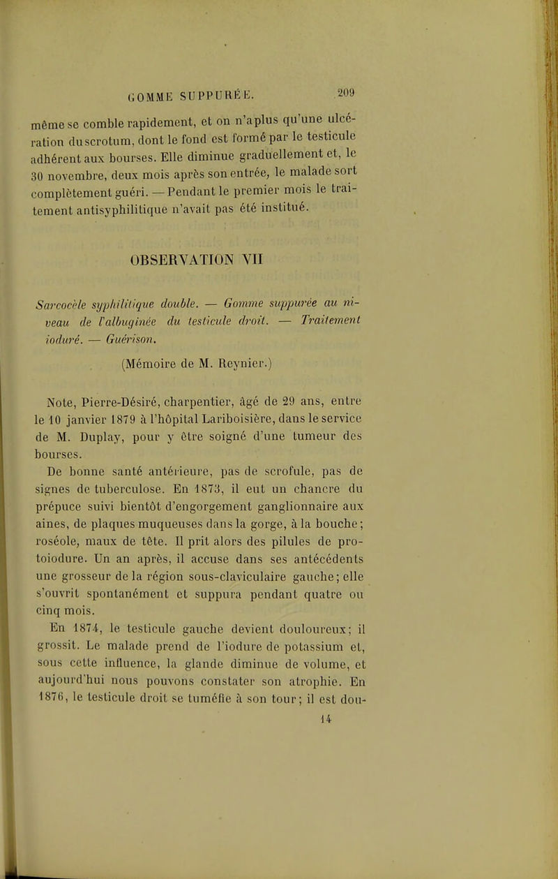 même se comble rapidement, et on n'aplus qu'une ulcé- ration duscrotum, dont le fond est formé par le testicule adhérent aux bourses. Elle diminue graduellement et, le 30 novembre, deux mois après son entrée, le malade sort complètement guéri. — Pendant le premier mois le trai- tement antisyphililique n'avait pas été institué. OBSERVATION VII Sarcocèle sypliililiqne double. — Gomme siippurée au ni- veau de Valbuginée du testicule di-oit. — Traitement ioduré. — Guérison. (Mémoire de M. Reynier.) Note, Pierre-Désiré, charpentier, âgé de 29 ans, entre le 10 janvier 1879 à l'hôpital Lariboisière, dans le service de M. Duplay, pour y être soigné d'une tumeur des bourses. De bonne santé antérieure, pas de scrofule, pas de signes de tuberculose. En 1873, il eut un chancre du prépuce suivi bientôt d'engorgement ganglionnaire aux aines, de plaques muqueuses dans la gorge, à la bouche ; roséole, maux de tête. Il prit alors des pilules de pro- toiodure. Un an après, il accuse dans ses antécédents une grosseur de la région sous-claviculaire gauche ; elle s'ouvrit spontanément et suppura pendant quatre ou cinq mois. En 1874, le testicule gauche devient douloureux; il grossit. Le malade prend de l'iodure de potassium et, sous cette influence, la glande diminue de volume, et aujourd'hui nous pouvons constater son atrophie. En 1876, le testicule droit se tuméfie à son tour; il est don- 14