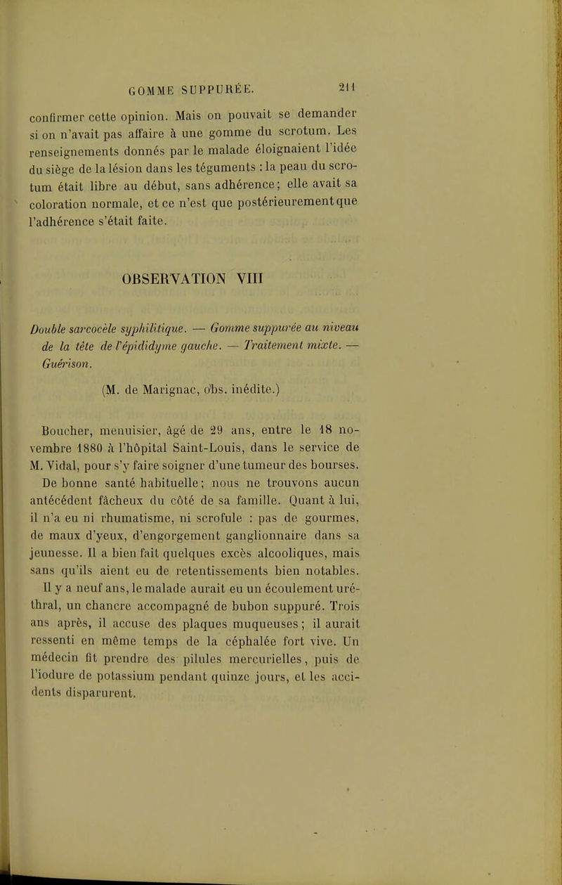 confirmer cette opinion. Mais on pouvait se demander si on n'avait pas affaire à une gomme du scrotum. Les renseignements donnés par le malade éloignaient l'idée du siège de la lésion dans les téguments : la peau du scro- tum était libre au début, sans adhérence ; elle avait sa coloration normale, et ce n'est que postérieurement que l'adhérence s'était faite. OBSERVATION VIII Double sarcocèle syphilitique. — Gomme suppurée au niveau de la tète de Vépididyme gauche. — Tî^aitement mixte. — Guénson. (M. de Marignac, o'bs. inédite.) Boucher, menuisier, âgé de 29 ans, entre le 18 no- vembre 1880 à l'hôpital Saint-Louis, dans le service de M. Vidal, pour s'j' faire soigner d'une tumeur des bourses. De bonne santé habituelle ; nous ne trouvons aucun antécédent fâcheux du côté de sa famille. Quant à lui, il n'a eu ni rhumatisme, ni scrofule : pas de gourmes, de maux d'yeux, d'engorgement ganglionnaire dans sa jeunesse. Il a bien fait quelques excès alcooliques, mais sans qu'ils aient eu de retentissements bien notables. Il y a neuf ans, le malade aurait eu un écoulement uré- thral, un chancre accompagné de bubon suppuré. Trois ans après, il accuse des plaques muqueuses ; il aurait ressenti en même temps de la céphalée fort vive. Un médecin fit prendre des pilules mercurielles, puis de l'iodure de potassium pendant quinze jours, et les acci- dents disparurent.