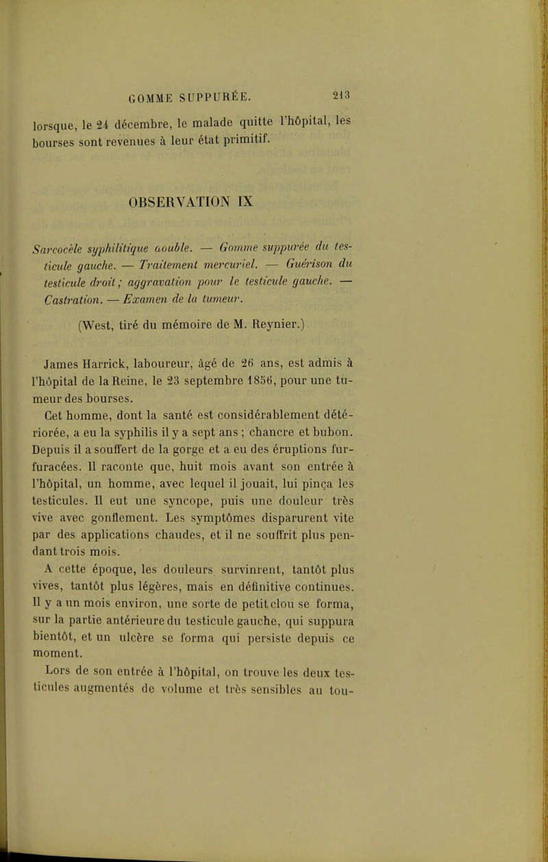 lorsque, le U décembre, le malade quitte l'hôpital, les bourses sont revenues à leur état primitif. OBSERVATION IX Sarcocèle syphilitique aouble. — Gomme svppurée du tes- ticule gauche. — Traitement mercuriel. — Guéi'ison du testicule droit ; aggravation pour le testicule gauche. — Castration. — Examen de la tumeur. (West, tiré du mémoire de M. Reynier.) James Harrick, laboureur, âgé de 26 ans, est admis à l'hôpital de la Reine, le 23 septembre 1856, pour une tu- meur des bourses. Cet homme, dont la santé est considérablement dété- riorée, a eu la syphilis il y a sept ans ; chancre et bubon. Depuis il a souffert de la gorge et a eu des éruptions fur- furacées. Il raconte que, huit mois avant son entrée à l'hôpital, un homme, avec lequel il jouait, lui pinça les testicules. Il eut une syncope, puis une douleur très vive avec gonflement. Les symptômes disparurent vite par des applications chaudes, et il ne souffrit plus pen- dant trois mois. A cette époque, les douleurs survinrent, tantôt plus vives, tantôt plus légères, mais en définitive continues. Il y a un mois environ, une sorte de petit clou se forma, sur la partie antérieure du testicule gauche, qui suppura bientôt, et un ulcère se forma qui persiste depuis ce moment. Lors de son entrée à l'hôpital, on trouve les deux tes- ticules augmentés de volume et très sensibles au tou-