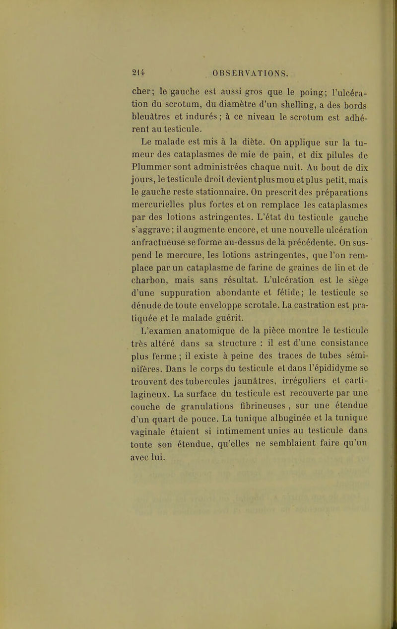 cher; le gauche est aussi gros que le poing; l'ulcéra- tion du scrotum, du diamètre d'un shelling, a des bords bleuâtres et indurés ; à ce niveau le scrotum est adhé- rent au testicule. Le malade est mis à la diète. On applique sur la tu- meur des cataplasmes de mie de pain, et dix pilules de Plummer sont administrées chaque nuit. Au bout de dix jours, le testicule droit devient plus mou et plus petit, mais le gauche reste stationnaire. On prescrit des préparations mercurielles plus fortes et on remplace les cataplasmes par des lotions astringentes. L'état du testicule gauche s'aggrave; il augmente encore, et une nouvelle ulcération anfractueuse se forme au-dessus de la précédente. On sus- pend le mercure, les lotions astringentes, que l'on rem- place par un cataplasme de farine de graines de lin et de charbon, mais sans résultat. L'ulcération est le siège d'une suppuration abondante et fétide; le testicule se dénude de toute enveloppe scrotale. La castration est pra- tiquée et le malade guérit. L'examen anatomique de la pièce montre le testicule très altéré dans sa structure : il est d'une consistance plus ferme ; il existe à peine des traces de tubes sémi- nifères. Dans le corps du testicule et dans l'épididyme se trouvent des tubercules jaunâtres, irréguliers et carti- lagineux. La surface du testicule est recouverte par une couche de granulations fibrineuses , sur une étendue d'un quart de pouce. La tunique albuginée et la tunique vaginale étaient si intimement unies au testicule dans toute son étendue, qu'elles ne semblaient faire qu'un avec lui.