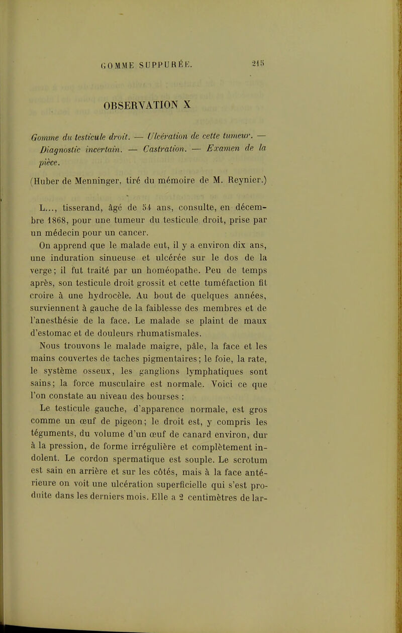 OBSERVATION X Gom7ne du testicule droit. — Ulcération de cette tumeur. — Diagnostic incertain. — Castration. — Examen de la pièce. (Huber de Menninger, tiré du mémoire de M. Reynier.) L..., tisserand, âgé de 54. ans, consulte, en décem- bre -1868, pour une tumeur du testicule droit, prise par un médecin pour un cancer. On apprend que le malade eut, il y a environ dix ans, une induration sinueuse et ulcérée sur le dos de la verge ; il fut traité par un homéopathe. Peu de temps après, son testicule droit grossit et cette tuméfaction fit croire à une hydrocèle. Au bout de quelques années, surviennent à gauche de la faiblesse des membres et de l'anesthésie de la face. Le malade se plaint de maux d'estomac et de douleurs rhumatismales. Nous trouvons le malade maigre, pâle, la face et les mains couvertes de taches pigmentaires ; le foie, la rate, le système osseux, les ganglions lymphatiques sont sains; la force musculaire est normale. Voici ce que l'on constate au niveau des bourses : Le testicule gauche, d'apparence normale, est gros comme un œuf de pigeon; le droit est, y compris les téguments, du volume d'un œuf de canard environ, dur à la pression, de forme irrégulière et complètement in- dolent. Le cordon spermatique est souple. Le scrotum est sain en arrière et sur les côtés, mais à la face anté- rieure on voit une ulcération superficielle qui s'est pro- duite dans les derniers mois. Elle a 2 centimètres de lar-