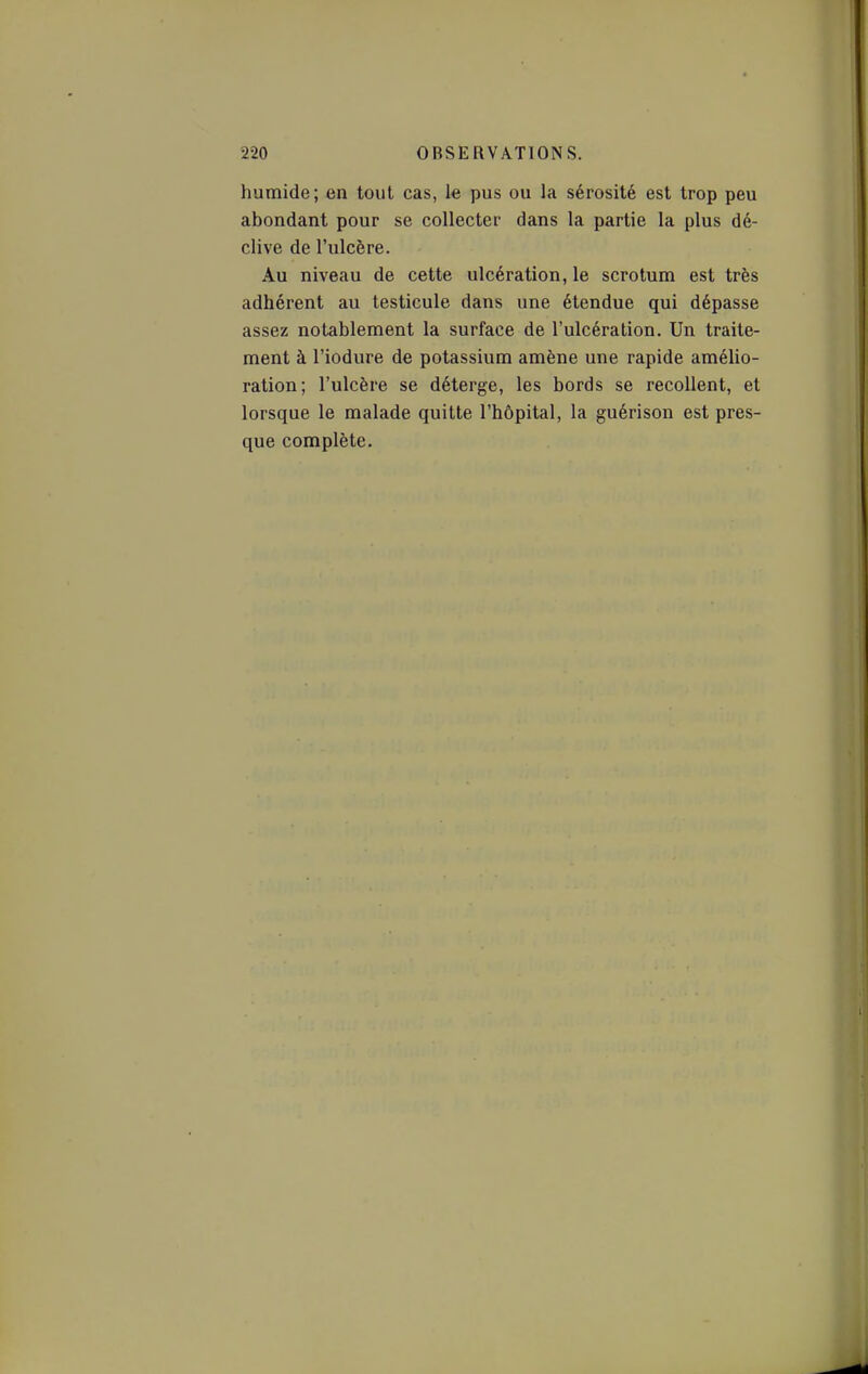 humide; en tout cas, le pus ou la sérosité est trop peu abondant pour se collecter dans la partie la plus dé- clive de l'ulcère. Au niveau de cette ulcération, le scrotum est très adhérent au testicule dans une étendue qui dépasse assez notablement la surface de l'ulcération. Un traite- ment à l'iodure de potassium amène une rapide amélio- ration; l'ulcère se déterge, les bords se recollent, et lorsque le malade quitte l'hôpital, la guérison est pres- que complète.