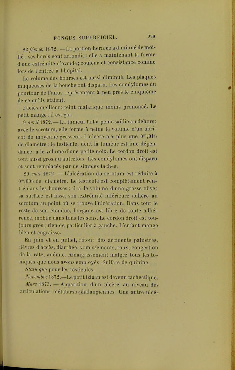 22 février—La portion herniée a diminué de moi- tié; ses bords sont arrondis ; elle a maintenant la forme d'une extrémité d'ovoïde ; couleur et consistance comme lors de l'entrée à l'hôpital. Le volume des bourses est aussi diminué. Les plaques muqueuses de la bouche ont disparu. Les condylomes du pourtour de l'anus représentent à peu près le cinquième de ce qu'ils étaient. Faciès meilleur; teint malarique moins prononcé. Le petit mange; il est gai. ^) avril 1872. — La tumeur fait à peine saillie au dehors ; avec le scrotum, elle forme à peine le volume d'un abri- cot de moyenne grosseur. L'ulcère n'a plus que 0\018 do diamètre ; le testicule, dont la tumeur est une dépen- dance, a le volume d'une petite noix. Le cordon droit est tout aussi gros qu'autrefois. Les condylomes ont disparu et sont remplacés par de simples taches. 20 mai 1S72. —L'ulcération du scrotum est réduite à 0',008 de diamètre. Le testicule est complètement ren- tré dans les bourses ; il a le volume d'une grosse olive; sa surface est lisse, son extrémité inférieure adhère au scrotum au point où se trouve l'ulcération. Dans tout le reste de son étendue, l'organe est libre de toute adhé- rence, mobile dans tous les sens. Le cordon droit est tou- jours gros ; rien de particulier à gauche. L'enfant mange bien et engraisse. En juin et en juillet, retour des accidents palustres, fièvres d'accès^ diarrhée, vomissements, toux, congestion de la rate, anémie. Amaigrissement malgré tous les to- niques que nous avons employés. Sulfate de quinine. Stalu quo pour les testicules. Novembre \ 872.—Lepetit tzigan est devenucachectique. A/ars 1873.—Apparition d'un ulcère au niveau des ai ticulations métalarso-phalangiennes Une autre ulcé-